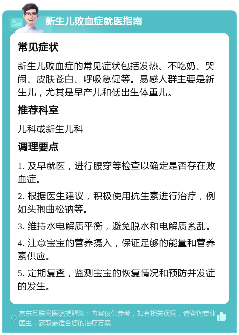 新生儿败血症就医指南 常见症状 新生儿败血症的常见症状包括发热、不吃奶、哭闹、皮肤苍白、呼吸急促等。易感人群主要是新生儿，尤其是早产儿和低出生体重儿。 推荐科室 儿科或新生儿科 调理要点 1. 及早就医，进行腰穿等检查以确定是否存在败血症。 2. 根据医生建议，积极使用抗生素进行治疗，例如头孢曲松钠等。 3. 维持水电解质平衡，避免脱水和电解质紊乱。 4. 注意宝宝的营养摄入，保证足够的能量和营养素供应。 5. 定期复查，监测宝宝的恢复情况和预防并发症的发生。