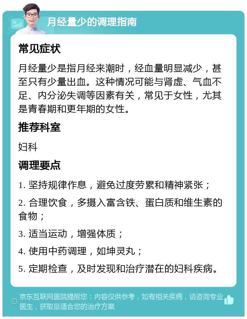 月经量少的调理指南 常见症状 月经量少是指月经来潮时，经血量明显减少，甚至只有少量出血。这种情况可能与肾虚、气血不足、内分泌失调等因素有关，常见于女性，尤其是青春期和更年期的女性。 推荐科室 妇科 调理要点 1. 坚持规律作息，避免过度劳累和精神紧张； 2. 合理饮食，多摄入富含铁、蛋白质和维生素的食物； 3. 适当运动，增强体质； 4. 使用中药调理，如坤灵丸； 5. 定期检查，及时发现和治疗潜在的妇科疾病。