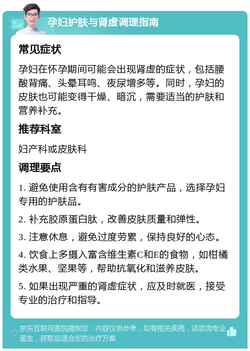 孕妇护肤与肾虚调理指南 常见症状 孕妇在怀孕期间可能会出现肾虚的症状，包括腰酸背痛、头晕耳鸣、夜尿增多等。同时，孕妇的皮肤也可能变得干燥、暗沉，需要适当的护肤和营养补充。 推荐科室 妇产科或皮肤科 调理要点 1. 避免使用含有有害成分的护肤产品，选择孕妇专用的护肤品。 2. 补充胶原蛋白肽，改善皮肤质量和弹性。 3. 注意休息，避免过度劳累，保持良好的心态。 4. 饮食上多摄入富含维生素C和E的食物，如柑橘类水果、坚果等，帮助抗氧化和滋养皮肤。 5. 如果出现严重的肾虚症状，应及时就医，接受专业的治疗和指导。