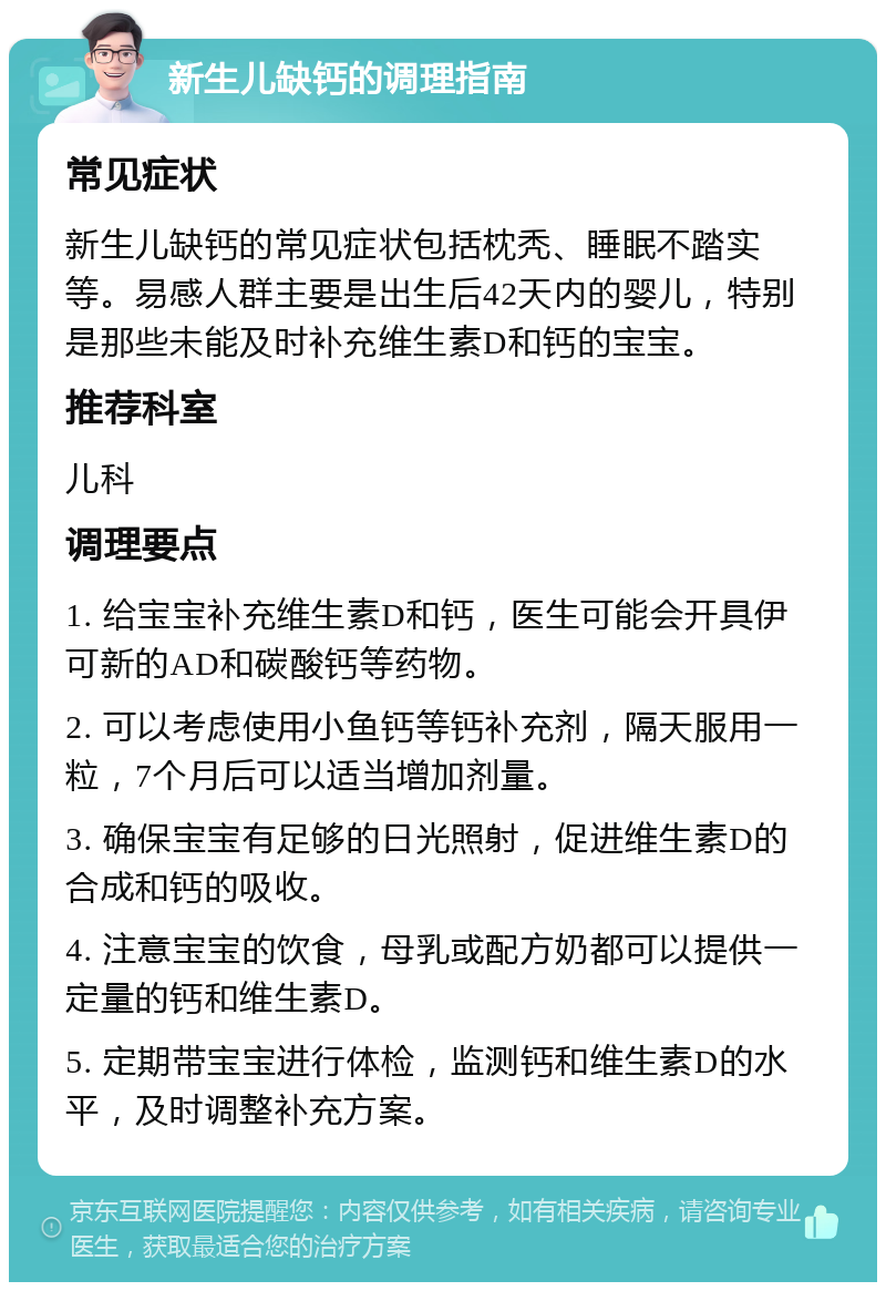 新生儿缺钙的调理指南 常见症状 新生儿缺钙的常见症状包括枕秃、睡眠不踏实等。易感人群主要是出生后42天内的婴儿，特别是那些未能及时补充维生素D和钙的宝宝。 推荐科室 儿科 调理要点 1. 给宝宝补充维生素D和钙，医生可能会开具伊可新的AD和碳酸钙等药物。 2. 可以考虑使用小鱼钙等钙补充剂，隔天服用一粒，7个月后可以适当增加剂量。 3. 确保宝宝有足够的日光照射，促进维生素D的合成和钙的吸收。 4. 注意宝宝的饮食，母乳或配方奶都可以提供一定量的钙和维生素D。 5. 定期带宝宝进行体检，监测钙和维生素D的水平，及时调整补充方案。