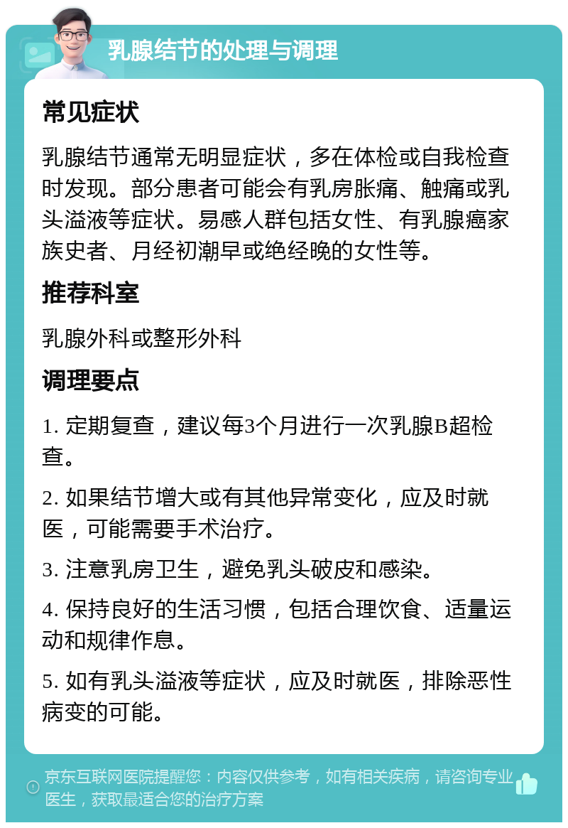 乳腺结节的处理与调理 常见症状 乳腺结节通常无明显症状，多在体检或自我检查时发现。部分患者可能会有乳房胀痛、触痛或乳头溢液等症状。易感人群包括女性、有乳腺癌家族史者、月经初潮早或绝经晚的女性等。 推荐科室 乳腺外科或整形外科 调理要点 1. 定期复查，建议每3个月进行一次乳腺B超检查。 2. 如果结节增大或有其他异常变化，应及时就医，可能需要手术治疗。 3. 注意乳房卫生，避免乳头破皮和感染。 4. 保持良好的生活习惯，包括合理饮食、适量运动和规律作息。 5. 如有乳头溢液等症状，应及时就医，排除恶性病变的可能。