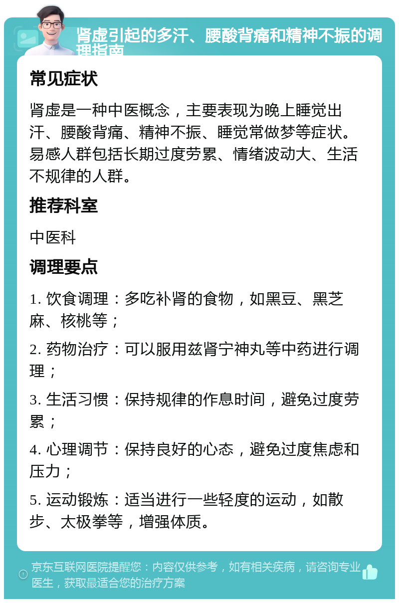 肾虚引起的多汗、腰酸背痛和精神不振的调理指南 常见症状 肾虚是一种中医概念，主要表现为晚上睡觉出汗、腰酸背痛、精神不振、睡觉常做梦等症状。易感人群包括长期过度劳累、情绪波动大、生活不规律的人群。 推荐科室 中医科 调理要点 1. 饮食调理：多吃补肾的食物，如黑豆、黑芝麻、核桃等； 2. 药物治疗：可以服用兹肾宁神丸等中药进行调理； 3. 生活习惯：保持规律的作息时间，避免过度劳累； 4. 心理调节：保持良好的心态，避免过度焦虑和压力； 5. 运动锻炼：适当进行一些轻度的运动，如散步、太极拳等，增强体质。