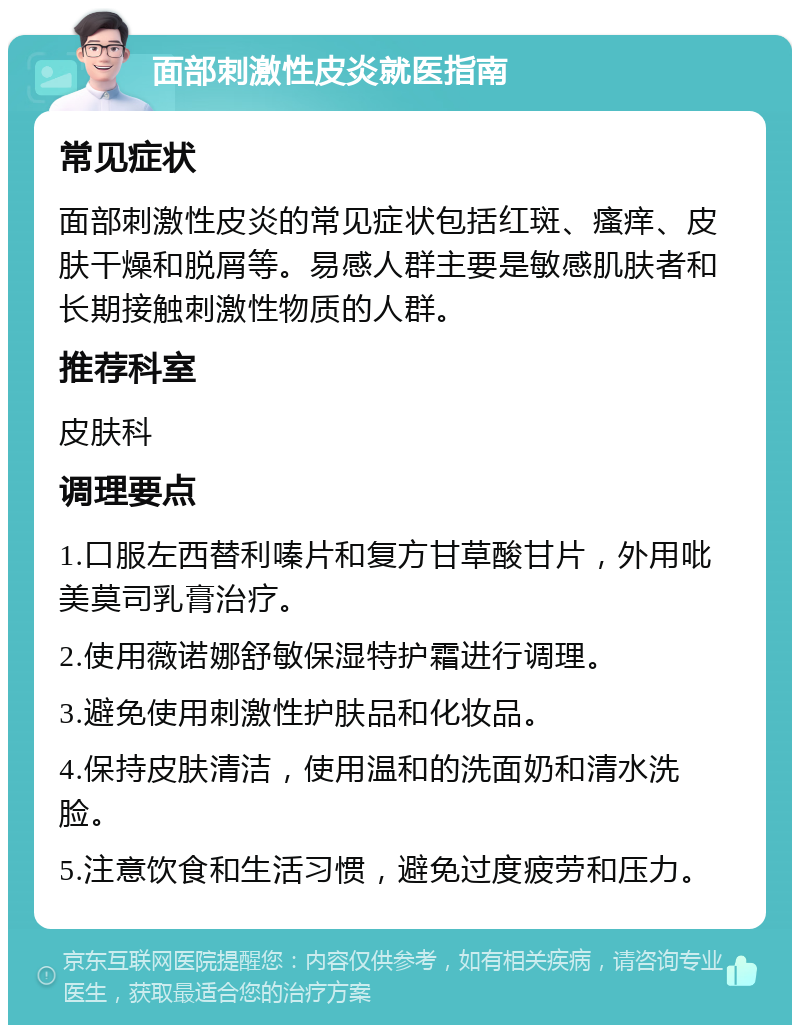 面部刺激性皮炎就医指南 常见症状 面部刺激性皮炎的常见症状包括红斑、瘙痒、皮肤干燥和脱屑等。易感人群主要是敏感肌肤者和长期接触刺激性物质的人群。 推荐科室 皮肤科 调理要点 1.口服左西替利嗪片和复方甘草酸甘片，外用吡美莫司乳膏治疗。 2.使用薇诺娜舒敏保湿特护霜进行调理。 3.避免使用刺激性护肤品和化妆品。 4.保持皮肤清洁，使用温和的洗面奶和清水洗脸。 5.注意饮食和生活习惯，避免过度疲劳和压力。