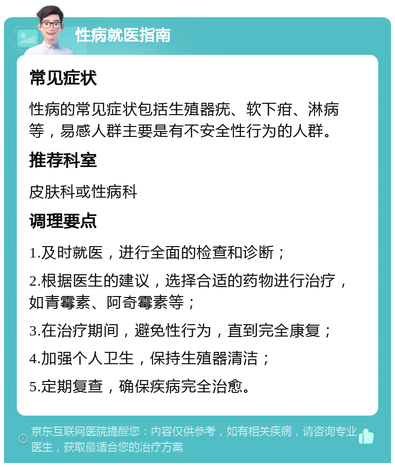 性病就医指南 常见症状 性病的常见症状包括生殖器疣、软下疳、淋病等，易感人群主要是有不安全性行为的人群。 推荐科室 皮肤科或性病科 调理要点 1.及时就医，进行全面的检查和诊断； 2.根据医生的建议，选择合适的药物进行治疗，如青霉素、阿奇霉素等； 3.在治疗期间，避免性行为，直到完全康复； 4.加强个人卫生，保持生殖器清洁； 5.定期复查，确保疾病完全治愈。