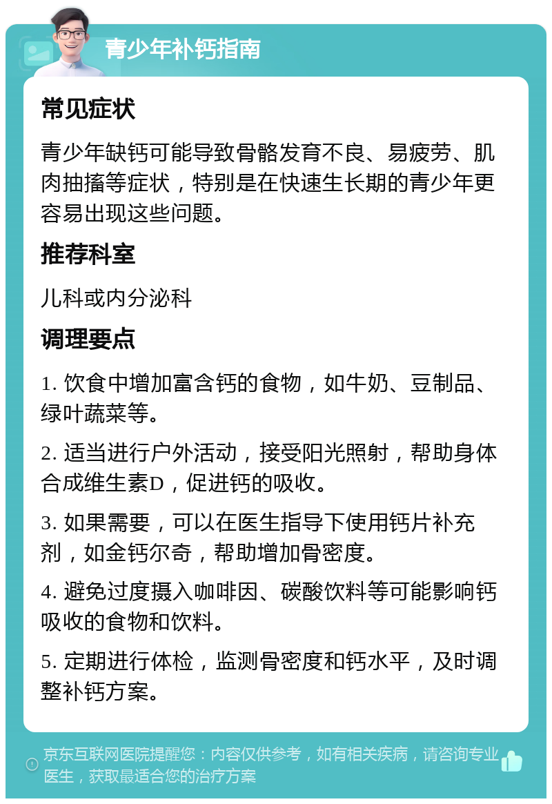 青少年补钙指南 常见症状 青少年缺钙可能导致骨骼发育不良、易疲劳、肌肉抽搐等症状，特别是在快速生长期的青少年更容易出现这些问题。 推荐科室 儿科或内分泌科 调理要点 1. 饮食中增加富含钙的食物，如牛奶、豆制品、绿叶蔬菜等。 2. 适当进行户外活动，接受阳光照射，帮助身体合成维生素D，促进钙的吸收。 3. 如果需要，可以在医生指导下使用钙片补充剂，如金钙尔奇，帮助增加骨密度。 4. 避免过度摄入咖啡因、碳酸饮料等可能影响钙吸收的食物和饮料。 5. 定期进行体检，监测骨密度和钙水平，及时调整补钙方案。