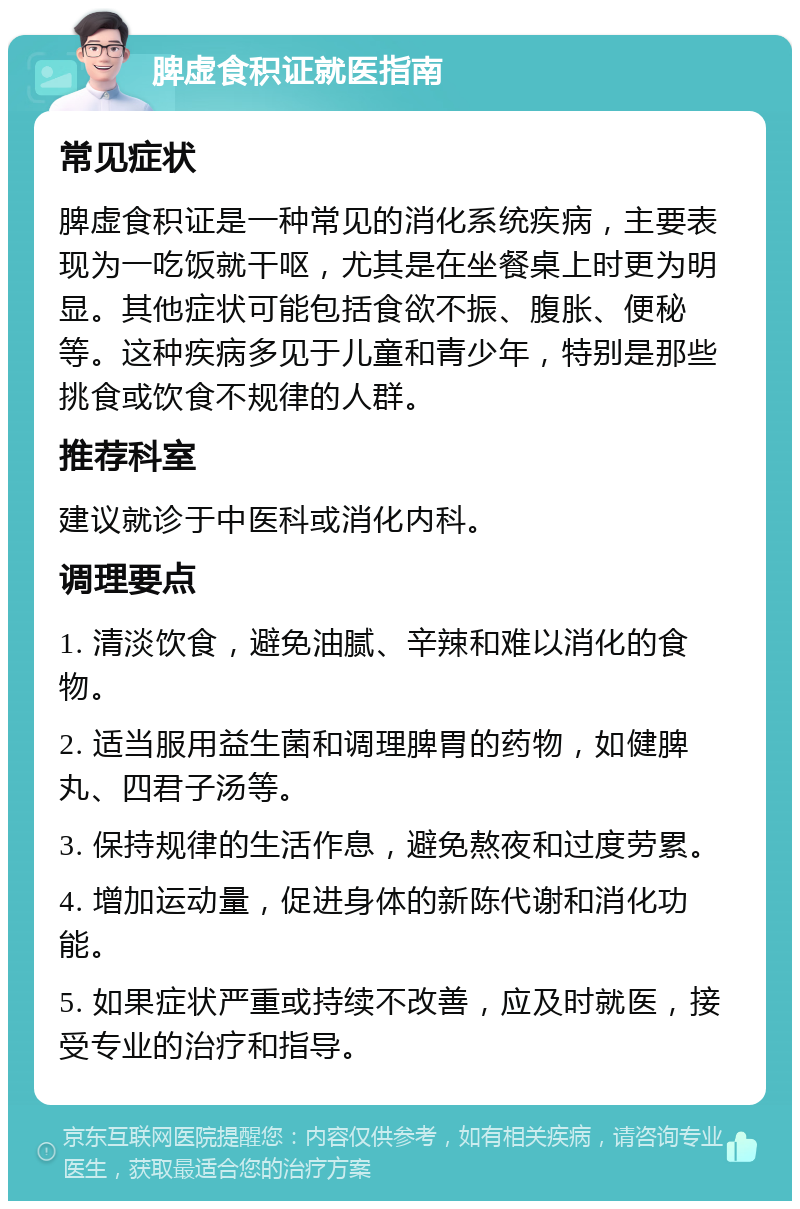 脾虚食积证就医指南 常见症状 脾虚食积证是一种常见的消化系统疾病，主要表现为一吃饭就干呕，尤其是在坐餐桌上时更为明显。其他症状可能包括食欲不振、腹胀、便秘等。这种疾病多见于儿童和青少年，特别是那些挑食或饮食不规律的人群。 推荐科室 建议就诊于中医科或消化内科。 调理要点 1. 清淡饮食，避免油腻、辛辣和难以消化的食物。 2. 适当服用益生菌和调理脾胃的药物，如健脾丸、四君子汤等。 3. 保持规律的生活作息，避免熬夜和过度劳累。 4. 增加运动量，促进身体的新陈代谢和消化功能。 5. 如果症状严重或持续不改善，应及时就医，接受专业的治疗和指导。