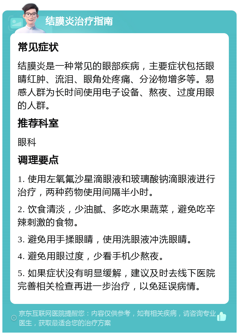 结膜炎治疗指南 常见症状 结膜炎是一种常见的眼部疾病，主要症状包括眼睛红肿、流泪、眼角处疼痛、分泌物增多等。易感人群为长时间使用电子设备、熬夜、过度用眼的人群。 推荐科室 眼科 调理要点 1. 使用左氧氟沙星滴眼液和玻璃酸钠滴眼液进行治疗，两种药物使用间隔半小时。 2. 饮食清淡，少油腻、多吃水果蔬菜，避免吃辛辣刺激的食物。 3. 避免用手揉眼睛，使用洗眼液冲洗眼睛。 4. 避免用眼过度，少看手机少熬夜。 5. 如果症状没有明显缓解，建议及时去线下医院完善相关检查再进一步治疗，以免延误病情。