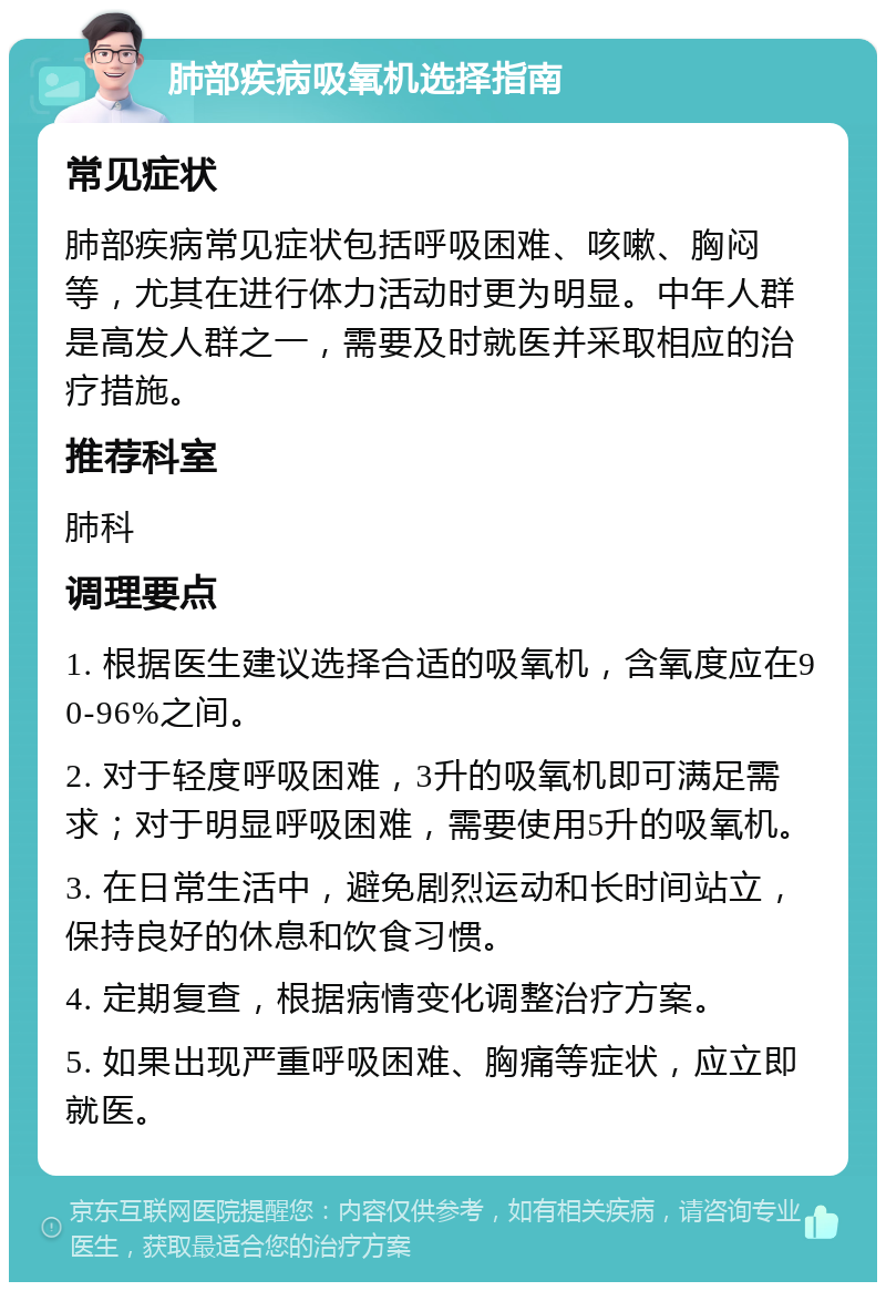 肺部疾病吸氧机选择指南 常见症状 肺部疾病常见症状包括呼吸困难、咳嗽、胸闷等，尤其在进行体力活动时更为明显。中年人群是高发人群之一，需要及时就医并采取相应的治疗措施。 推荐科室 肺科 调理要点 1. 根据医生建议选择合适的吸氧机，含氧度应在90-96%之间。 2. 对于轻度呼吸困难，3升的吸氧机即可满足需求；对于明显呼吸困难，需要使用5升的吸氧机。 3. 在日常生活中，避免剧烈运动和长时间站立，保持良好的休息和饮食习惯。 4. 定期复查，根据病情变化调整治疗方案。 5. 如果出现严重呼吸困难、胸痛等症状，应立即就医。