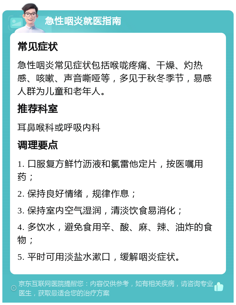 急性咽炎就医指南 常见症状 急性咽炎常见症状包括喉咙疼痛、干燥、灼热感、咳嗽、声音嘶哑等，多见于秋冬季节，易感人群为儿童和老年人。 推荐科室 耳鼻喉科或呼吸内科 调理要点 1. 口服复方鲜竹沥液和氯雷他定片，按医嘱用药； 2. 保持良好情绪，规律作息； 3. 保持室内空气湿润，清淡饮食易消化； 4. 多饮水，避免食用辛、酸、麻、辣、油炸的食物； 5. 平时可用淡盐水漱口，缓解咽炎症状。