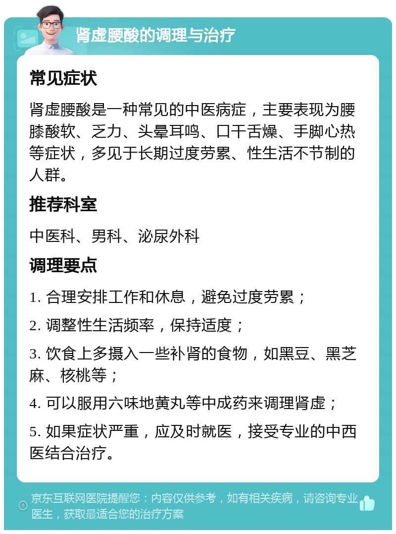 肾虚腰酸的调理与治疗 常见症状 肾虚腰酸是一种常见的中医病症，主要表现为腰膝酸软、乏力、头晕耳鸣、口干舌燥、手脚心热等症状，多见于长期过度劳累、性生活不节制的人群。 推荐科室 中医科、男科、泌尿外科 调理要点 1. 合理安排工作和休息，避免过度劳累； 2. 调整性生活频率，保持适度； 3. 饮食上多摄入一些补肾的食物，如黑豆、黑芝麻、核桃等； 4. 可以服用六味地黄丸等中成药来调理肾虚； 5. 如果症状严重，应及时就医，接受专业的中西医结合治疗。