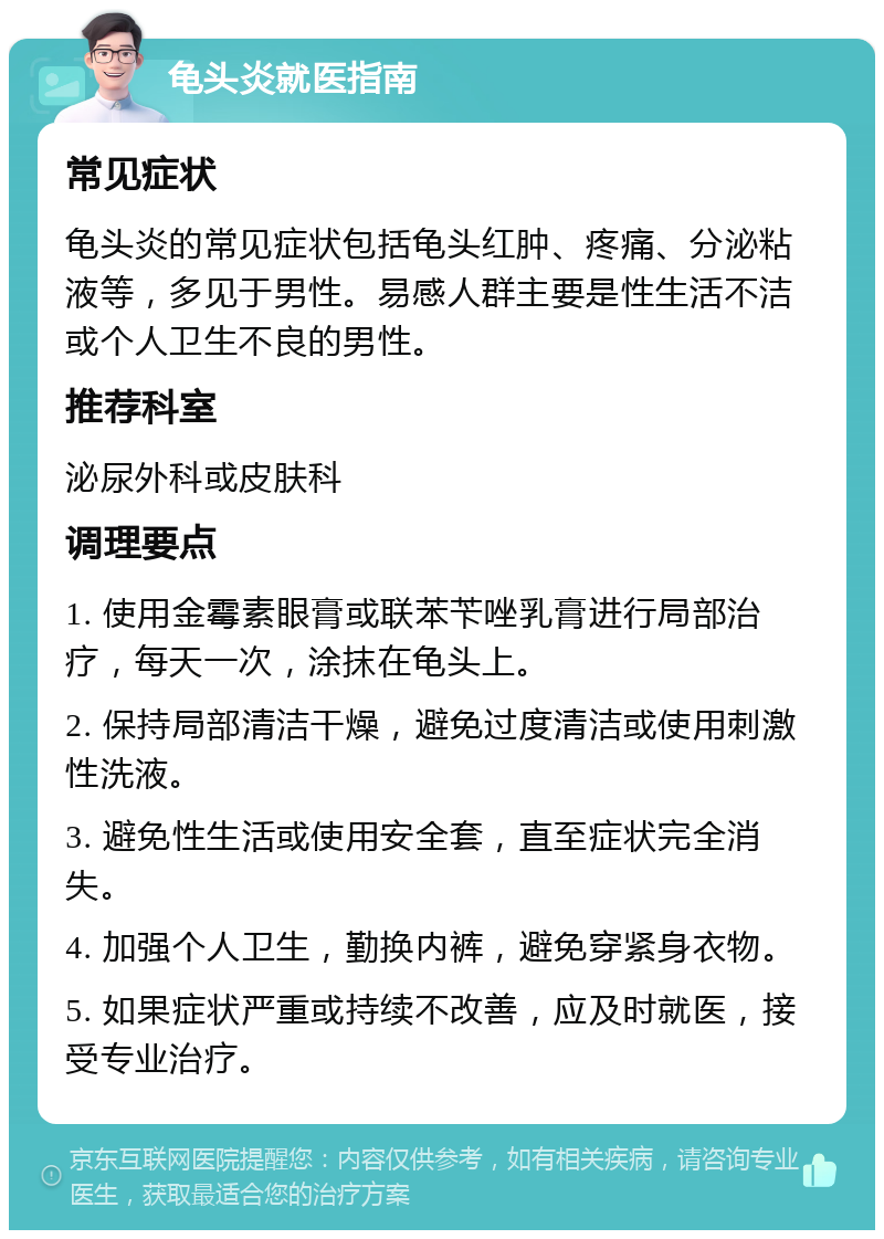 龟头炎就医指南 常见症状 龟头炎的常见症状包括龟头红肿、疼痛、分泌粘液等，多见于男性。易感人群主要是性生活不洁或个人卫生不良的男性。 推荐科室 泌尿外科或皮肤科 调理要点 1. 使用金霉素眼膏或联苯苄唑乳膏进行局部治疗，每天一次，涂抹在龟头上。 2. 保持局部清洁干燥，避免过度清洁或使用刺激性洗液。 3. 避免性生活或使用安全套，直至症状完全消失。 4. 加强个人卫生，勤换内裤，避免穿紧身衣物。 5. 如果症状严重或持续不改善，应及时就医，接受专业治疗。