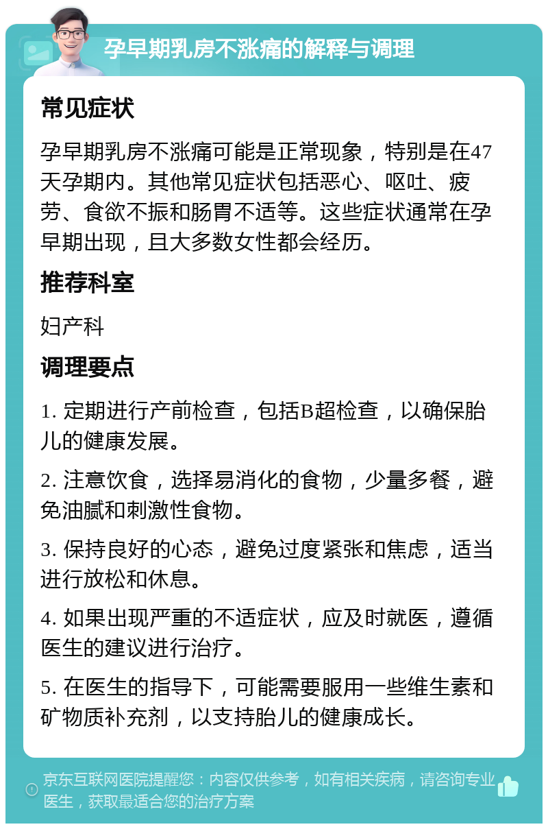 孕早期乳房不涨痛的解释与调理 常见症状 孕早期乳房不涨痛可能是正常现象，特别是在47天孕期内。其他常见症状包括恶心、呕吐、疲劳、食欲不振和肠胃不适等。这些症状通常在孕早期出现，且大多数女性都会经历。 推荐科室 妇产科 调理要点 1. 定期进行产前检查，包括B超检查，以确保胎儿的健康发展。 2. 注意饮食，选择易消化的食物，少量多餐，避免油腻和刺激性食物。 3. 保持良好的心态，避免过度紧张和焦虑，适当进行放松和休息。 4. 如果出现严重的不适症状，应及时就医，遵循医生的建议进行治疗。 5. 在医生的指导下，可能需要服用一些维生素和矿物质补充剂，以支持胎儿的健康成长。