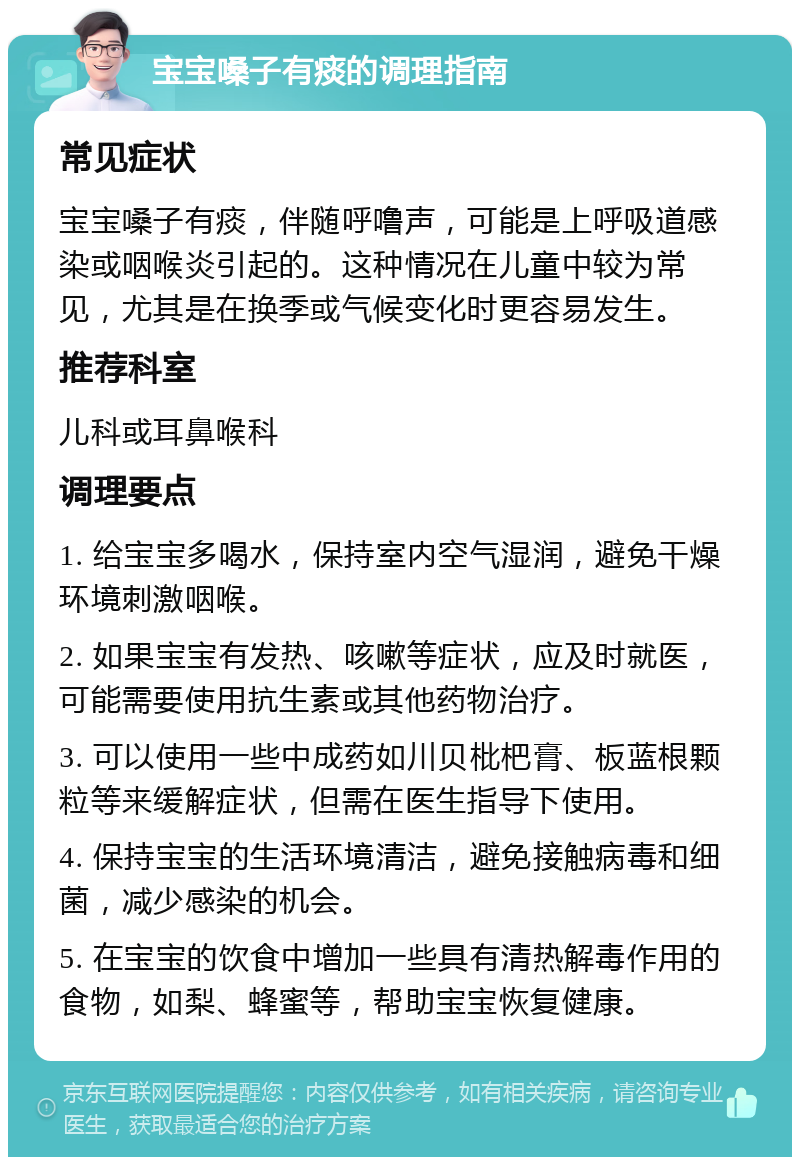 宝宝嗓子有痰的调理指南 常见症状 宝宝嗓子有痰，伴随呼噜声，可能是上呼吸道感染或咽喉炎引起的。这种情况在儿童中较为常见，尤其是在换季或气候变化时更容易发生。 推荐科室 儿科或耳鼻喉科 调理要点 1. 给宝宝多喝水，保持室内空气湿润，避免干燥环境刺激咽喉。 2. 如果宝宝有发热、咳嗽等症状，应及时就医，可能需要使用抗生素或其他药物治疗。 3. 可以使用一些中成药如川贝枇杷膏、板蓝根颗粒等来缓解症状，但需在医生指导下使用。 4. 保持宝宝的生活环境清洁，避免接触病毒和细菌，减少感染的机会。 5. 在宝宝的饮食中增加一些具有清热解毒作用的食物，如梨、蜂蜜等，帮助宝宝恢复健康。