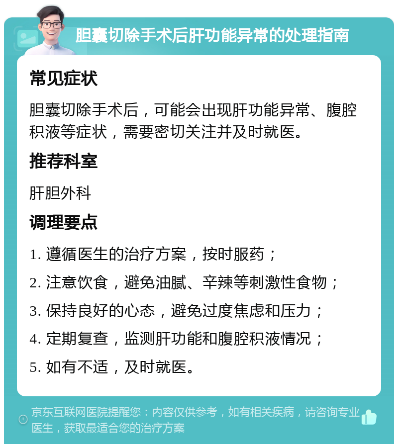 胆囊切除手术后肝功能异常的处理指南 常见症状 胆囊切除手术后，可能会出现肝功能异常、腹腔积液等症状，需要密切关注并及时就医。 推荐科室 肝胆外科 调理要点 1. 遵循医生的治疗方案，按时服药； 2. 注意饮食，避免油腻、辛辣等刺激性食物； 3. 保持良好的心态，避免过度焦虑和压力； 4. 定期复查，监测肝功能和腹腔积液情况； 5. 如有不适，及时就医。