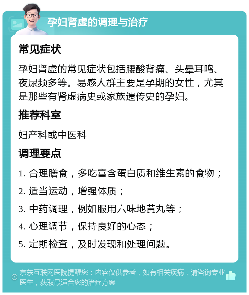 孕妇肾虚的调理与治疗 常见症状 孕妇肾虚的常见症状包括腰酸背痛、头晕耳鸣、夜尿频多等。易感人群主要是孕期的女性，尤其是那些有肾虚病史或家族遗传史的孕妇。 推荐科室 妇产科或中医科 调理要点 1. 合理膳食，多吃富含蛋白质和维生素的食物； 2. 适当运动，增强体质； 3. 中药调理，例如服用六味地黄丸等； 4. 心理调节，保持良好的心态； 5. 定期检查，及时发现和处理问题。