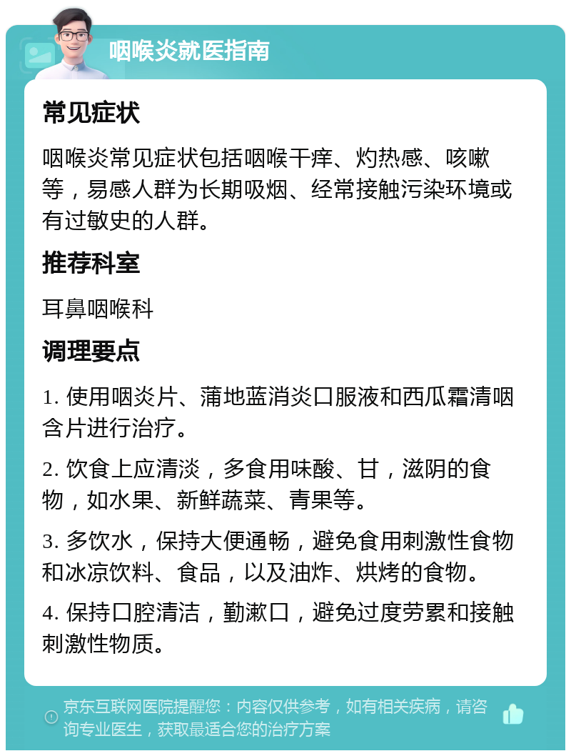 咽喉炎就医指南 常见症状 咽喉炎常见症状包括咽喉干痒、灼热感、咳嗽等，易感人群为长期吸烟、经常接触污染环境或有过敏史的人群。 推荐科室 耳鼻咽喉科 调理要点 1. 使用咽炎片、蒲地蓝消炎口服液和西瓜霜清咽含片进行治疗。 2. 饮食上应清淡，多食用味酸、甘，滋阴的食物，如水果、新鲜蔬菜、青果等。 3. 多饮水，保持大便通畅，避免食用刺激性食物和冰凉饮料、食品，以及油炸、烘烤的食物。 4. 保持口腔清洁，勤漱口，避免过度劳累和接触刺激性物质。