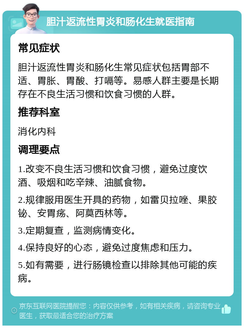 胆汁返流性胃炎和肠化生就医指南 常见症状 胆汁返流性胃炎和肠化生常见症状包括胃部不适、胃胀、胃酸、打嗝等。易感人群主要是长期存在不良生活习惯和饮食习惯的人群。 推荐科室 消化内科 调理要点 1.改变不良生活习惯和饮食习惯，避免过度饮酒、吸烟和吃辛辣、油腻食物。 2.规律服用医生开具的药物，如雷贝拉唑、果胶铋、安胃疡、阿莫西林等。 3.定期复查，监测病情变化。 4.保持良好的心态，避免过度焦虑和压力。 5.如有需要，进行肠镜检查以排除其他可能的疾病。