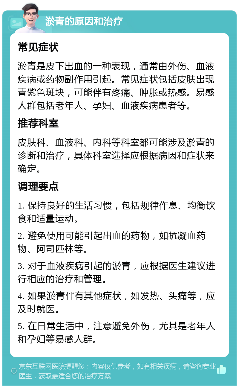 淤青的原因和治疗 常见症状 淤青是皮下出血的一种表现，通常由外伤、血液疾病或药物副作用引起。常见症状包括皮肤出现青紫色斑块，可能伴有疼痛、肿胀或热感。易感人群包括老年人、孕妇、血液疾病患者等。 推荐科室 皮肤科、血液科、内科等科室都可能涉及淤青的诊断和治疗，具体科室选择应根据病因和症状来确定。 调理要点 1. 保持良好的生活习惯，包括规律作息、均衡饮食和适量运动。 2. 避免使用可能引起出血的药物，如抗凝血药物、阿司匹林等。 3. 对于血液疾病引起的淤青，应根据医生建议进行相应的治疗和管理。 4. 如果淤青伴有其他症状，如发热、头痛等，应及时就医。 5. 在日常生活中，注意避免外伤，尤其是老年人和孕妇等易感人群。