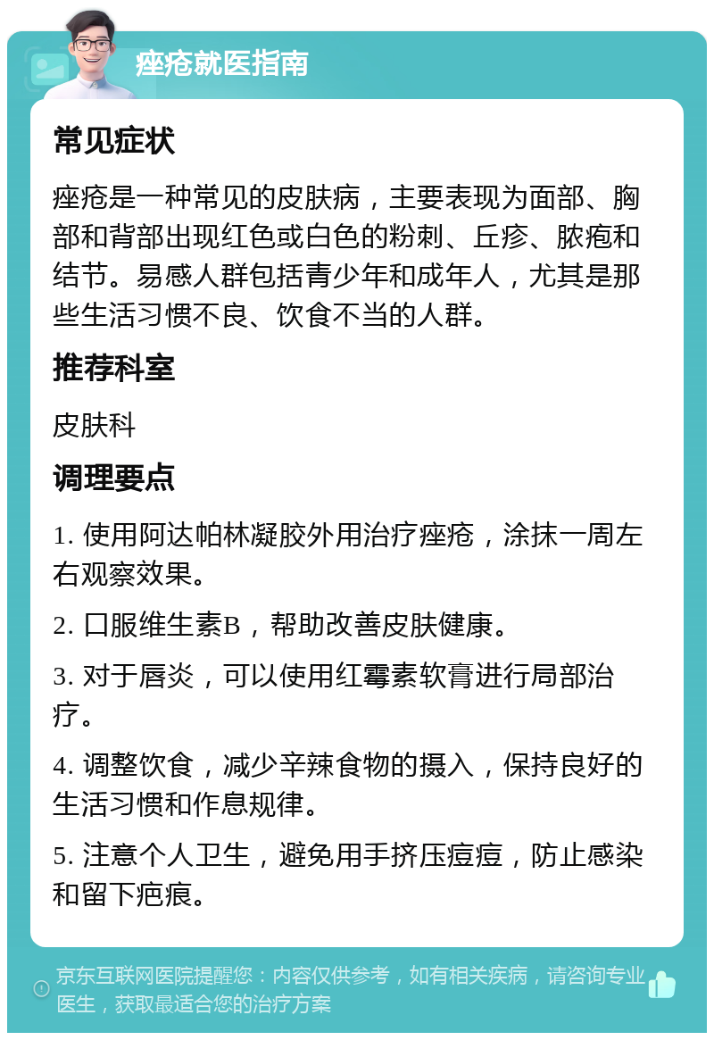 痤疮就医指南 常见症状 痤疮是一种常见的皮肤病，主要表现为面部、胸部和背部出现红色或白色的粉刺、丘疹、脓疱和结节。易感人群包括青少年和成年人，尤其是那些生活习惯不良、饮食不当的人群。 推荐科室 皮肤科 调理要点 1. 使用阿达帕林凝胶外用治疗痤疮，涂抹一周左右观察效果。 2. 口服维生素B，帮助改善皮肤健康。 3. 对于唇炎，可以使用红霉素软膏进行局部治疗。 4. 调整饮食，减少辛辣食物的摄入，保持良好的生活习惯和作息规律。 5. 注意个人卫生，避免用手挤压痘痘，防止感染和留下疤痕。