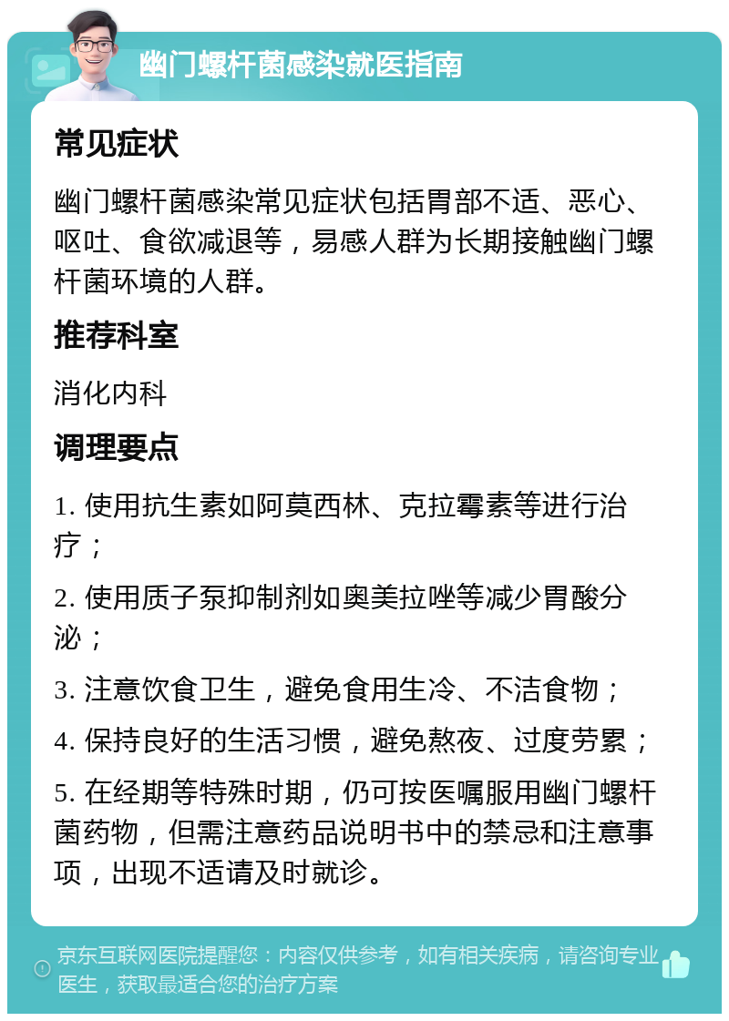 幽门螺杆菌感染就医指南 常见症状 幽门螺杆菌感染常见症状包括胃部不适、恶心、呕吐、食欲减退等，易感人群为长期接触幽门螺杆菌环境的人群。 推荐科室 消化内科 调理要点 1. 使用抗生素如阿莫西林、克拉霉素等进行治疗； 2. 使用质子泵抑制剂如奥美拉唑等减少胃酸分泌； 3. 注意饮食卫生，避免食用生冷、不洁食物； 4. 保持良好的生活习惯，避免熬夜、过度劳累； 5. 在经期等特殊时期，仍可按医嘱服用幽门螺杆菌药物，但需注意药品说明书中的禁忌和注意事项，出现不适请及时就诊。