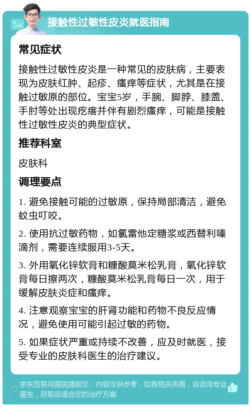 接触性过敏性皮炎就医指南 常见症状 接触性过敏性皮炎是一种常见的皮肤病，主要表现为皮肤红肿、起疹、瘙痒等症状，尤其是在接触过敏原的部位。宝宝5岁，手腕、脚脖、膝盖、手肘等处出现疙瘩并伴有剧烈瘙痒，可能是接触性过敏性皮炎的典型症状。 推荐科室 皮肤科 调理要点 1. 避免接触可能的过敏原，保持局部清洁，避免蚊虫叮咬。 2. 使用抗过敏药物，如氯雷他定糖浆或西替利嗪滴剂，需要连续服用3-5天。 3. 外用氧化锌软膏和糠酸莫米松乳膏，氧化锌软膏每日擦两次，糠酸莫米松乳膏每日一次，用于缓解皮肤炎症和瘙痒。 4. 注意观察宝宝的肝肾功能和药物不良反应情况，避免使用可能引起过敏的药物。 5. 如果症状严重或持续不改善，应及时就医，接受专业的皮肤科医生的治疗建议。