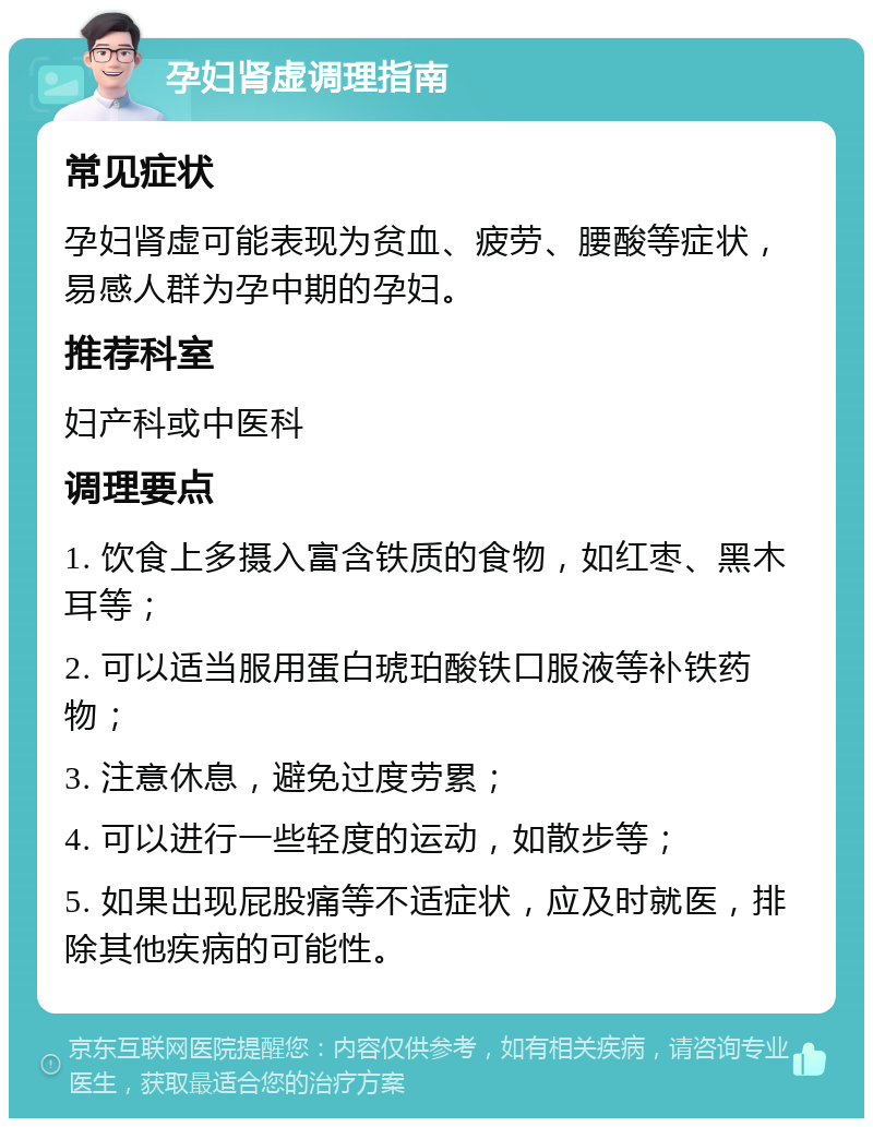 孕妇肾虚调理指南 常见症状 孕妇肾虚可能表现为贫血、疲劳、腰酸等症状，易感人群为孕中期的孕妇。 推荐科室 妇产科或中医科 调理要点 1. 饮食上多摄入富含铁质的食物，如红枣、黑木耳等； 2. 可以适当服用蛋白琥珀酸铁口服液等补铁药物； 3. 注意休息，避免过度劳累； 4. 可以进行一些轻度的运动，如散步等； 5. 如果出现屁股痛等不适症状，应及时就医，排除其他疾病的可能性。