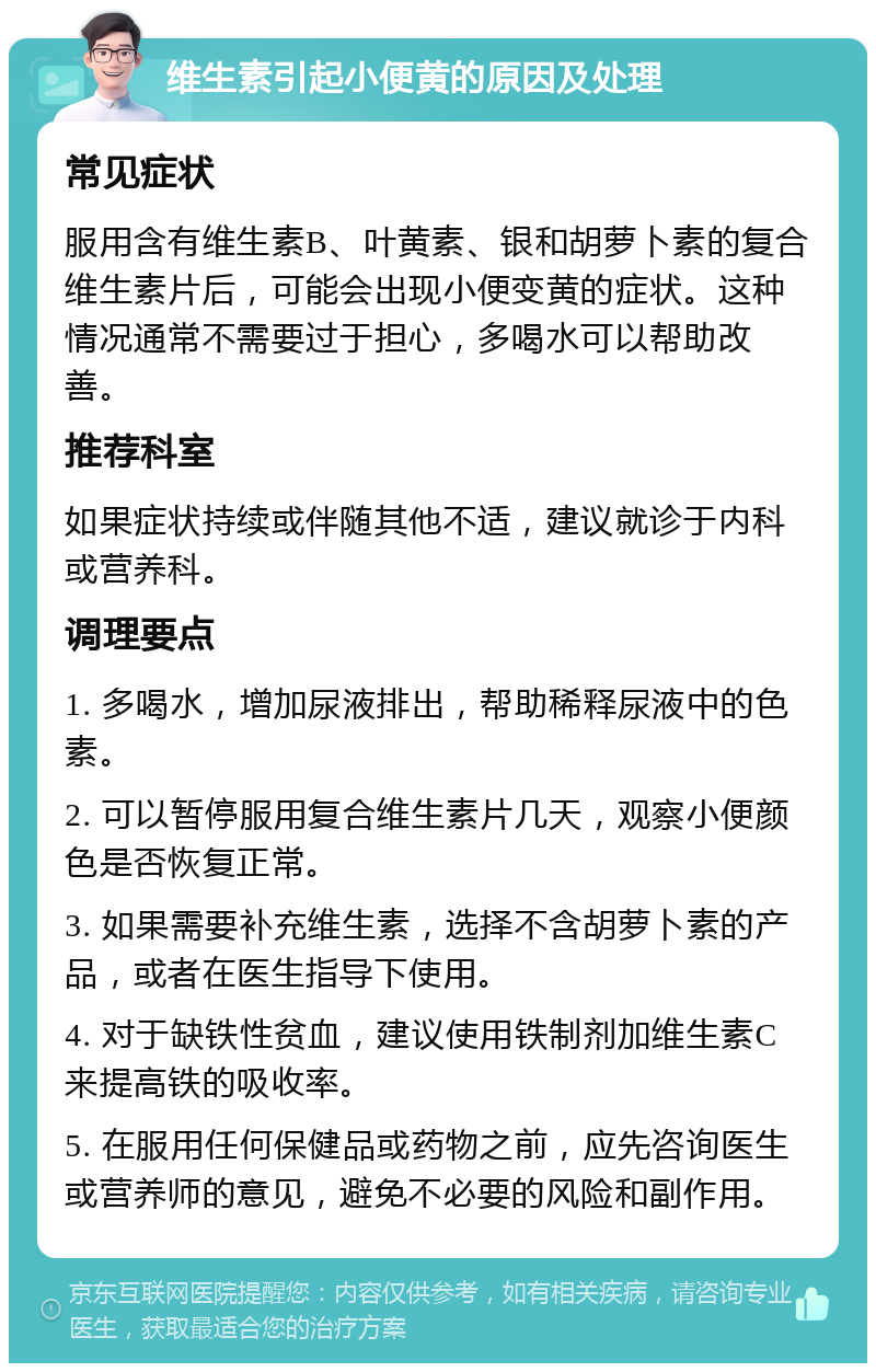 维生素引起小便黄的原因及处理 常见症状 服用含有维生素B、叶黄素、银和胡萝卜素的复合维生素片后，可能会出现小便变黄的症状。这种情况通常不需要过于担心，多喝水可以帮助改善。 推荐科室 如果症状持续或伴随其他不适，建议就诊于内科或营养科。 调理要点 1. 多喝水，增加尿液排出，帮助稀释尿液中的色素。 2. 可以暂停服用复合维生素片几天，观察小便颜色是否恢复正常。 3. 如果需要补充维生素，选择不含胡萝卜素的产品，或者在医生指导下使用。 4. 对于缺铁性贫血，建议使用铁制剂加维生素C来提高铁的吸收率。 5. 在服用任何保健品或药物之前，应先咨询医生或营养师的意见，避免不必要的风险和副作用。