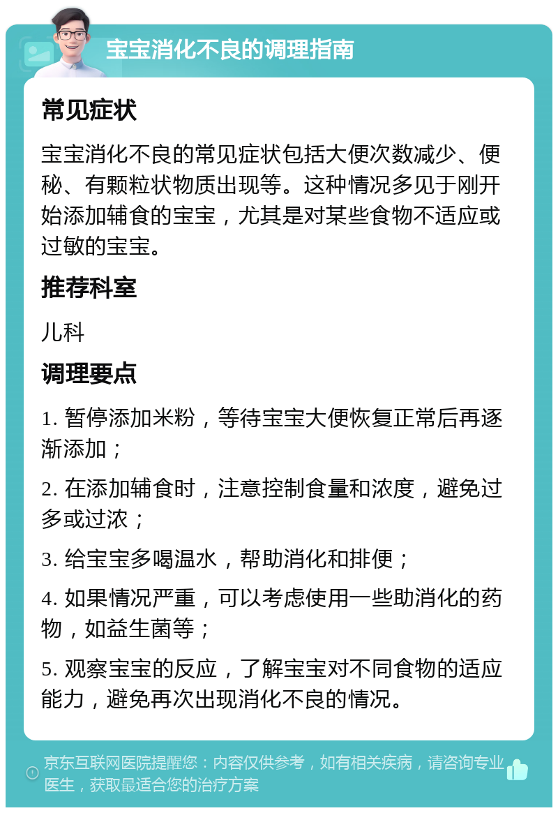 宝宝消化不良的调理指南 常见症状 宝宝消化不良的常见症状包括大便次数减少、便秘、有颗粒状物质出现等。这种情况多见于刚开始添加辅食的宝宝，尤其是对某些食物不适应或过敏的宝宝。 推荐科室 儿科 调理要点 1. 暂停添加米粉，等待宝宝大便恢复正常后再逐渐添加； 2. 在添加辅食时，注意控制食量和浓度，避免过多或过浓； 3. 给宝宝多喝温水，帮助消化和排便； 4. 如果情况严重，可以考虑使用一些助消化的药物，如益生菌等； 5. 观察宝宝的反应，了解宝宝对不同食物的适应能力，避免再次出现消化不良的情况。