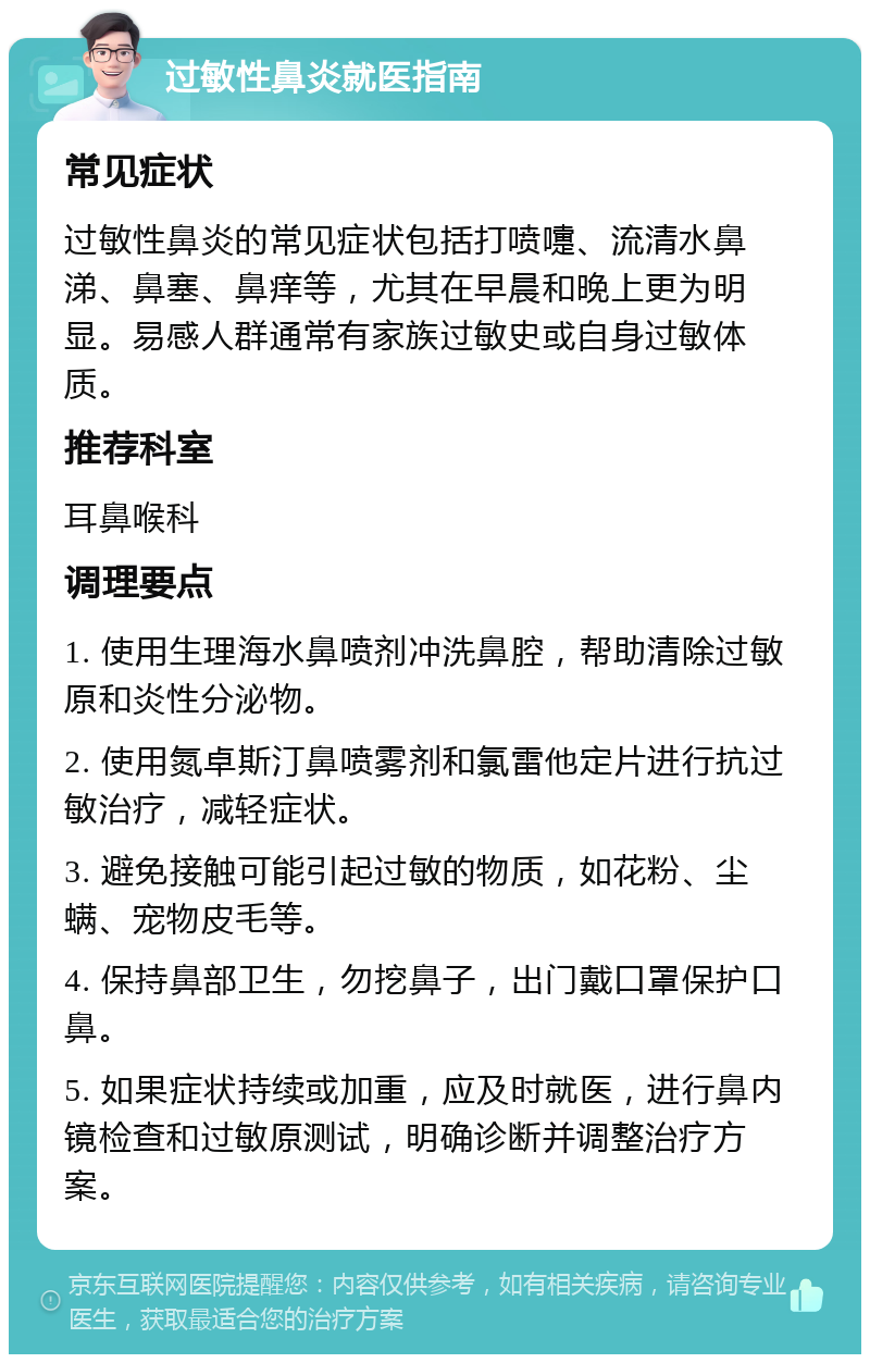 过敏性鼻炎就医指南 常见症状 过敏性鼻炎的常见症状包括打喷嚏、流清水鼻涕、鼻塞、鼻痒等，尤其在早晨和晚上更为明显。易感人群通常有家族过敏史或自身过敏体质。 推荐科室 耳鼻喉科 调理要点 1. 使用生理海水鼻喷剂冲洗鼻腔，帮助清除过敏原和炎性分泌物。 2. 使用氮卓斯汀鼻喷雾剂和氯雷他定片进行抗过敏治疗，减轻症状。 3. 避免接触可能引起过敏的物质，如花粉、尘螨、宠物皮毛等。 4. 保持鼻部卫生，勿挖鼻子，出门戴口罩保护口鼻。 5. 如果症状持续或加重，应及时就医，进行鼻内镜检查和过敏原测试，明确诊断并调整治疗方案。