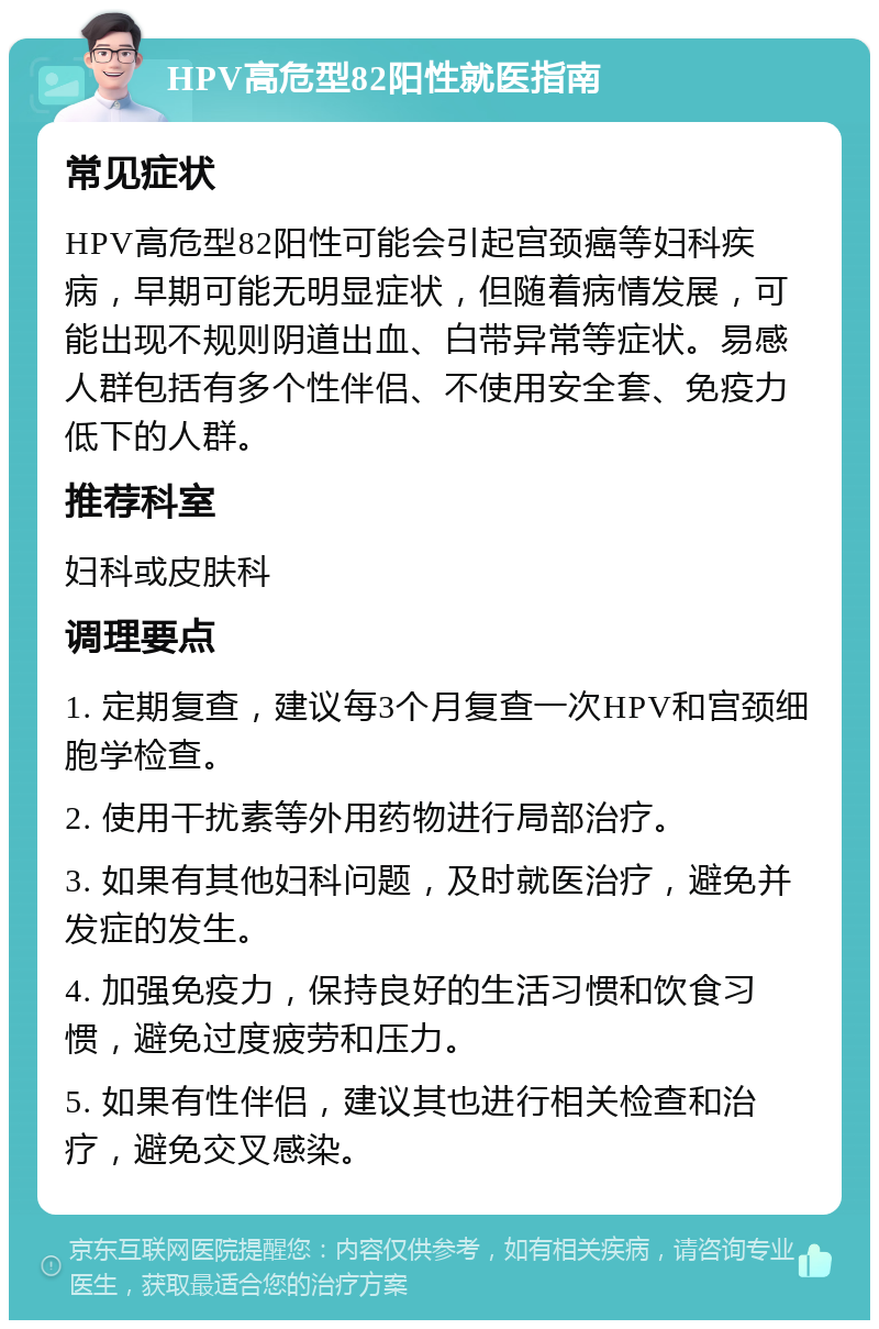 HPV高危型82阳性就医指南 常见症状 HPV高危型82阳性可能会引起宫颈癌等妇科疾病，早期可能无明显症状，但随着病情发展，可能出现不规则阴道出血、白带异常等症状。易感人群包括有多个性伴侣、不使用安全套、免疫力低下的人群。 推荐科室 妇科或皮肤科 调理要点 1. 定期复查，建议每3个月复查一次HPV和宫颈细胞学检查。 2. 使用干扰素等外用药物进行局部治疗。 3. 如果有其他妇科问题，及时就医治疗，避免并发症的发生。 4. 加强免疫力，保持良好的生活习惯和饮食习惯，避免过度疲劳和压力。 5. 如果有性伴侣，建议其也进行相关检查和治疗，避免交叉感染。