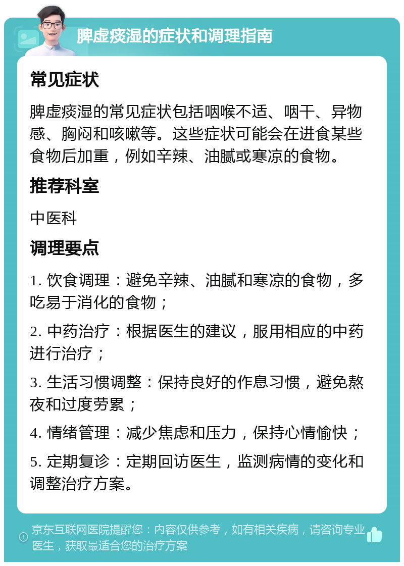 脾虚痰湿的症状和调理指南 常见症状 脾虚痰湿的常见症状包括咽喉不适、咽干、异物感、胸闷和咳嗽等。这些症状可能会在进食某些食物后加重，例如辛辣、油腻或寒凉的食物。 推荐科室 中医科 调理要点 1. 饮食调理：避免辛辣、油腻和寒凉的食物，多吃易于消化的食物； 2. 中药治疗：根据医生的建议，服用相应的中药进行治疗； 3. 生活习惯调整：保持良好的作息习惯，避免熬夜和过度劳累； 4. 情绪管理：减少焦虑和压力，保持心情愉快； 5. 定期复诊：定期回访医生，监测病情的变化和调整治疗方案。