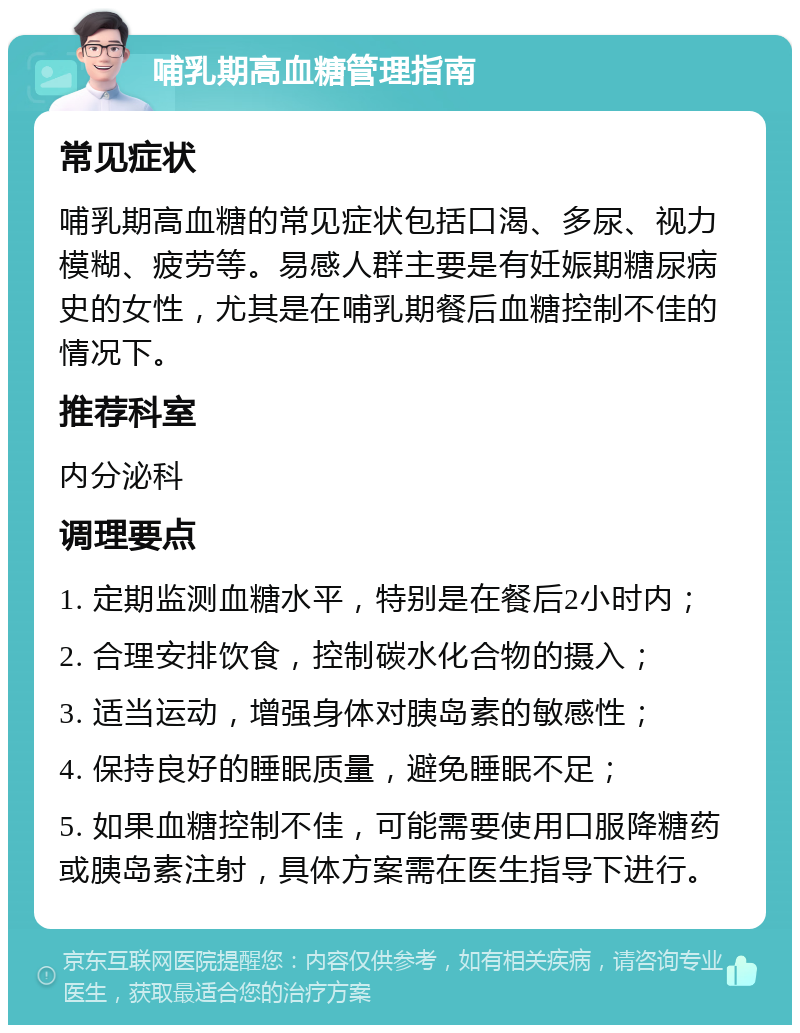 哺乳期高血糖管理指南 常见症状 哺乳期高血糖的常见症状包括口渴、多尿、视力模糊、疲劳等。易感人群主要是有妊娠期糖尿病史的女性，尤其是在哺乳期餐后血糖控制不佳的情况下。 推荐科室 内分泌科 调理要点 1. 定期监测血糖水平，特别是在餐后2小时内； 2. 合理安排饮食，控制碳水化合物的摄入； 3. 适当运动，增强身体对胰岛素的敏感性； 4. 保持良好的睡眠质量，避免睡眠不足； 5. 如果血糖控制不佳，可能需要使用口服降糖药或胰岛素注射，具体方案需在医生指导下进行。