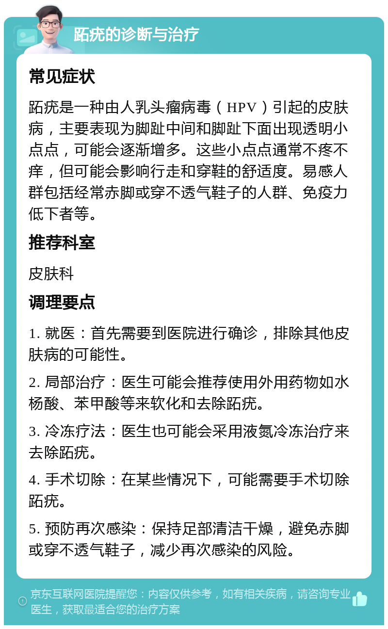 跖疣的诊断与治疗 常见症状 跖疣是一种由人乳头瘤病毒（HPV）引起的皮肤病，主要表现为脚趾中间和脚趾下面出现透明小点点，可能会逐渐增多。这些小点点通常不疼不痒，但可能会影响行走和穿鞋的舒适度。易感人群包括经常赤脚或穿不透气鞋子的人群、免疫力低下者等。 推荐科室 皮肤科 调理要点 1. 就医：首先需要到医院进行确诊，排除其他皮肤病的可能性。 2. 局部治疗：医生可能会推荐使用外用药物如水杨酸、苯甲酸等来软化和去除跖疣。 3. 冷冻疗法：医生也可能会采用液氮冷冻治疗来去除跖疣。 4. 手术切除：在某些情况下，可能需要手术切除跖疣。 5. 预防再次感染：保持足部清洁干燥，避免赤脚或穿不透气鞋子，减少再次感染的风险。