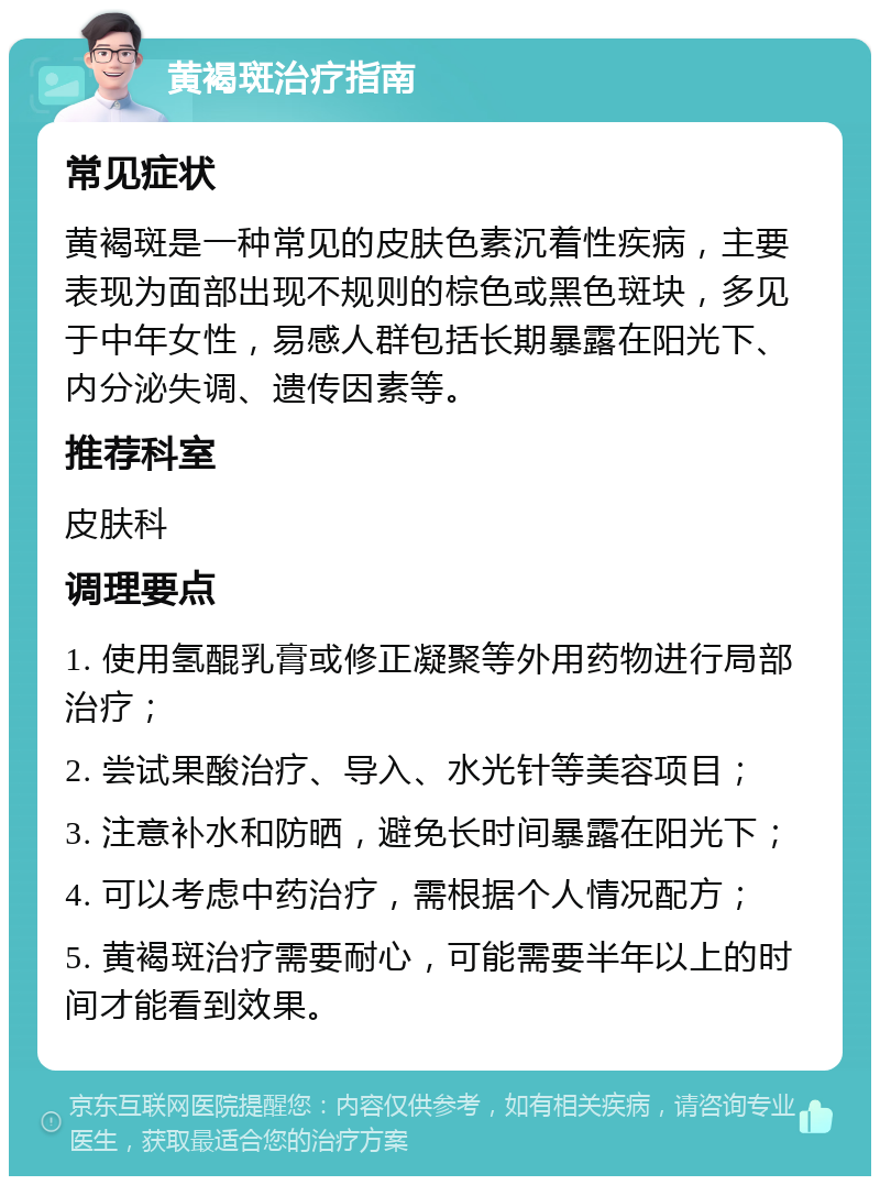 黄褐斑治疗指南 常见症状 黄褐斑是一种常见的皮肤色素沉着性疾病，主要表现为面部出现不规则的棕色或黑色斑块，多见于中年女性，易感人群包括长期暴露在阳光下、内分泌失调、遗传因素等。 推荐科室 皮肤科 调理要点 1. 使用氢醌乳膏或修正凝聚等外用药物进行局部治疗； 2. 尝试果酸治疗、导入、水光针等美容项目； 3. 注意补水和防晒，避免长时间暴露在阳光下； 4. 可以考虑中药治疗，需根据个人情况配方； 5. 黄褐斑治疗需要耐心，可能需要半年以上的时间才能看到效果。