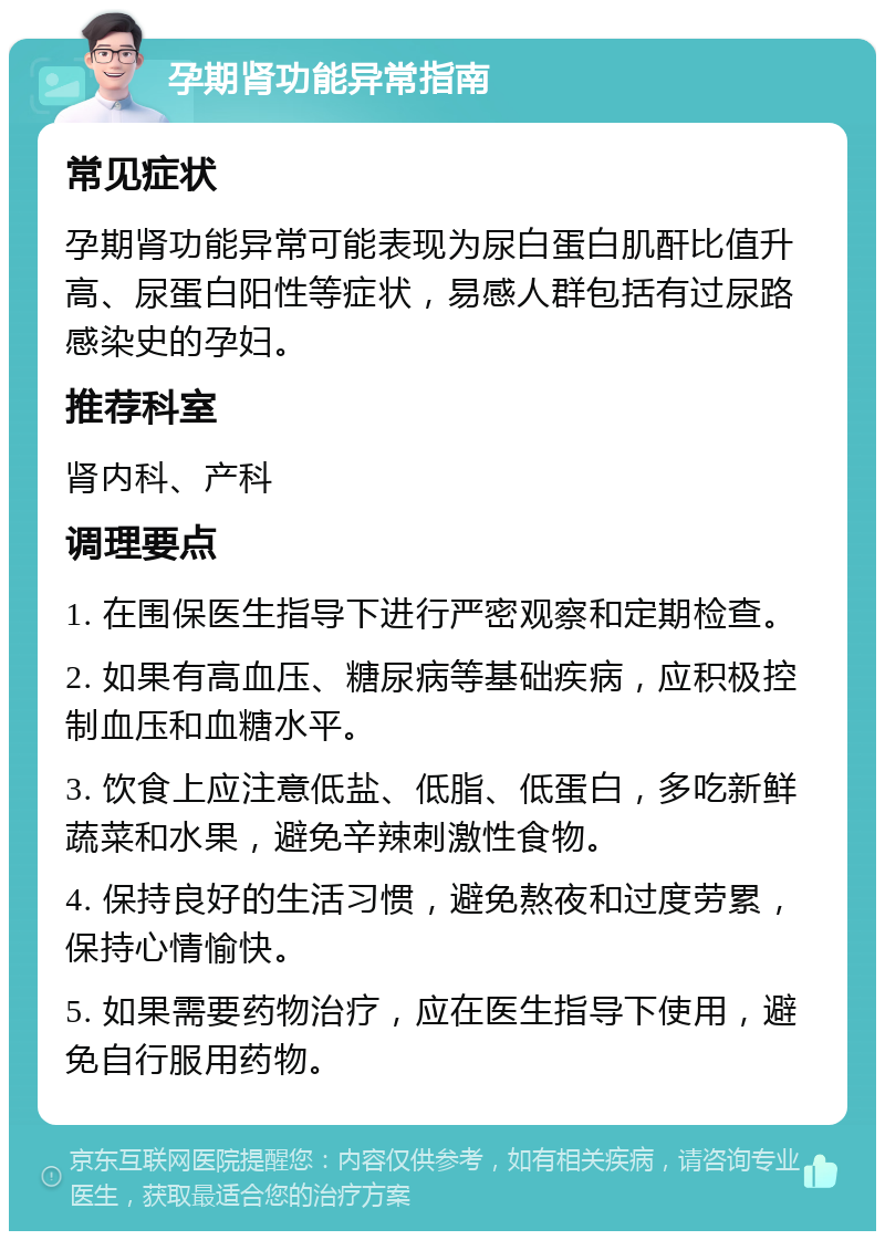 孕期肾功能异常指南 常见症状 孕期肾功能异常可能表现为尿白蛋白肌酐比值升高、尿蛋白阳性等症状，易感人群包括有过尿路感染史的孕妇。 推荐科室 肾内科、产科 调理要点 1. 在围保医生指导下进行严密观察和定期检查。 2. 如果有高血压、糖尿病等基础疾病，应积极控制血压和血糖水平。 3. 饮食上应注意低盐、低脂、低蛋白，多吃新鲜蔬菜和水果，避免辛辣刺激性食物。 4. 保持良好的生活习惯，避免熬夜和过度劳累，保持心情愉快。 5. 如果需要药物治疗，应在医生指导下使用，避免自行服用药物。