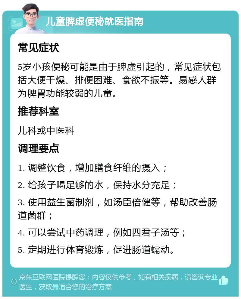 儿童脾虚便秘就医指南 常见症状 5岁小孩便秘可能是由于脾虚引起的，常见症状包括大便干燥、排便困难、食欲不振等。易感人群为脾胃功能较弱的儿童。 推荐科室 儿科或中医科 调理要点 1. 调整饮食，增加膳食纤维的摄入； 2. 给孩子喝足够的水，保持水分充足； 3. 使用益生菌制剂，如汤臣倍健等，帮助改善肠道菌群； 4. 可以尝试中药调理，例如四君子汤等； 5. 定期进行体育锻炼，促进肠道蠕动。