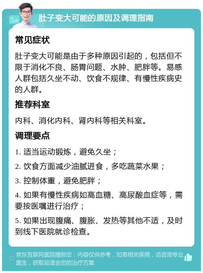 肚子变大可能的原因及调理指南 常见症状 肚子变大可能是由于多种原因引起的，包括但不限于消化不良、肠胃问题、水肿、肥胖等。易感人群包括久坐不动、饮食不规律、有慢性疾病史的人群。 推荐科室 内科、消化内科、肾内科等相关科室。 调理要点 1. 适当运动锻炼，避免久坐； 2. 饮食方面减少油腻进食，多吃蔬菜水果； 3. 控制体重，避免肥胖； 4. 如果有慢性疾病如高血糖、高尿酸血症等，需要按医嘱进行治疗； 5. 如果出现腹痛、腹胀、发热等其他不适，及时到线下医院就诊检查。