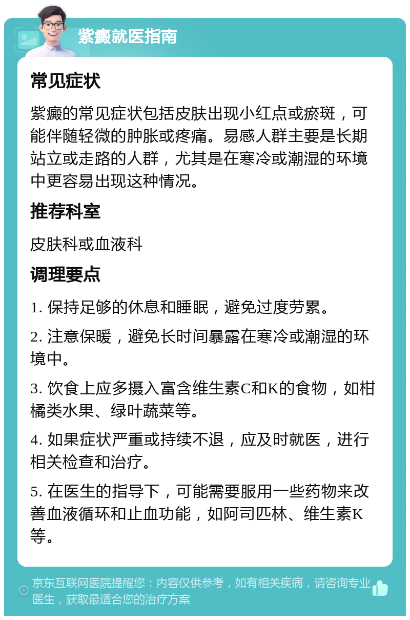 紫癜就医指南 常见症状 紫癜的常见症状包括皮肤出现小红点或瘀斑，可能伴随轻微的肿胀或疼痛。易感人群主要是长期站立或走路的人群，尤其是在寒冷或潮湿的环境中更容易出现这种情况。 推荐科室 皮肤科或血液科 调理要点 1. 保持足够的休息和睡眠，避免过度劳累。 2. 注意保暖，避免长时间暴露在寒冷或潮湿的环境中。 3. 饮食上应多摄入富含维生素C和K的食物，如柑橘类水果、绿叶蔬菜等。 4. 如果症状严重或持续不退，应及时就医，进行相关检查和治疗。 5. 在医生的指导下，可能需要服用一些药物来改善血液循环和止血功能，如阿司匹林、维生素K等。