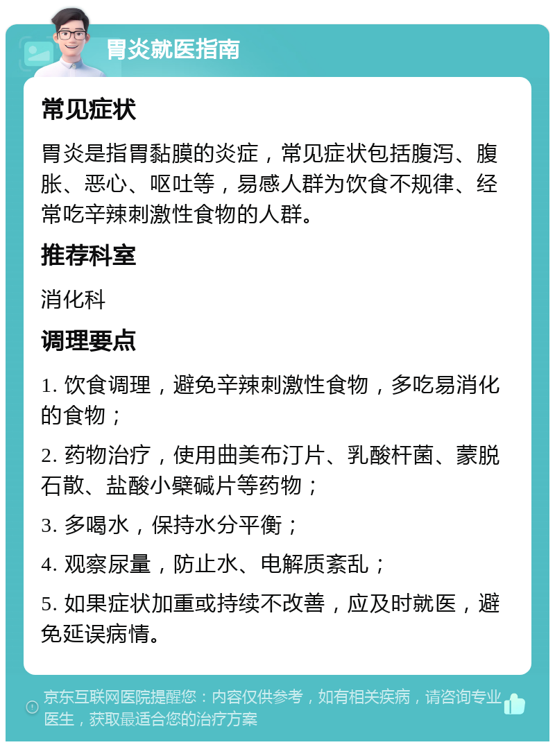 胃炎就医指南 常见症状 胃炎是指胃黏膜的炎症，常见症状包括腹泻、腹胀、恶心、呕吐等，易感人群为饮食不规律、经常吃辛辣刺激性食物的人群。 推荐科室 消化科 调理要点 1. 饮食调理，避免辛辣刺激性食物，多吃易消化的食物； 2. 药物治疗，使用曲美布汀片、乳酸杆菌、蒙脱石散、盐酸小檗碱片等药物； 3. 多喝水，保持水分平衡； 4. 观察尿量，防止水、电解质紊乱； 5. 如果症状加重或持续不改善，应及时就医，避免延误病情。