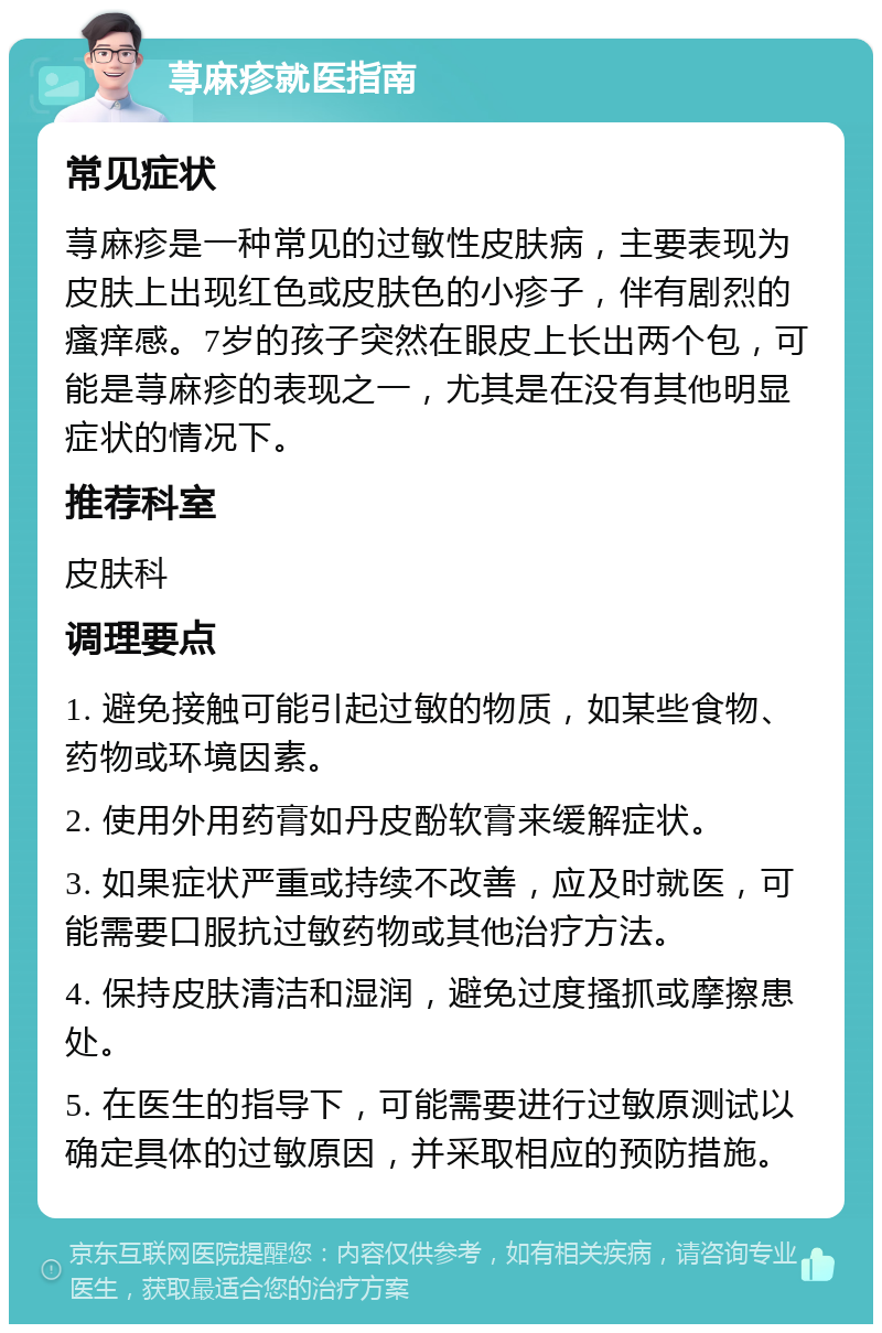 荨麻疹就医指南 常见症状 荨麻疹是一种常见的过敏性皮肤病，主要表现为皮肤上出现红色或皮肤色的小疹子，伴有剧烈的瘙痒感。7岁的孩子突然在眼皮上长出两个包，可能是荨麻疹的表现之一，尤其是在没有其他明显症状的情况下。 推荐科室 皮肤科 调理要点 1. 避免接触可能引起过敏的物质，如某些食物、药物或环境因素。 2. 使用外用药膏如丹皮酚软膏来缓解症状。 3. 如果症状严重或持续不改善，应及时就医，可能需要口服抗过敏药物或其他治疗方法。 4. 保持皮肤清洁和湿润，避免过度搔抓或摩擦患处。 5. 在医生的指导下，可能需要进行过敏原测试以确定具体的过敏原因，并采取相应的预防措施。