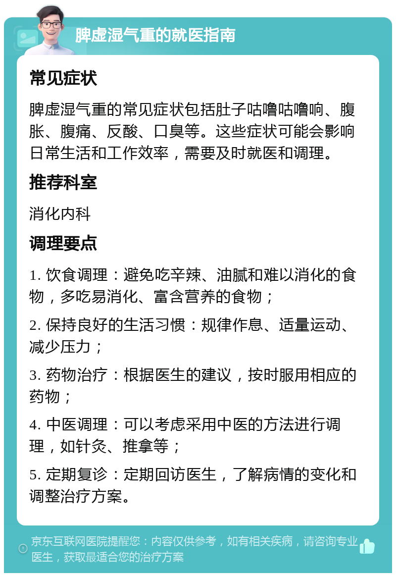 脾虚湿气重的就医指南 常见症状 脾虚湿气重的常见症状包括肚子咕噜咕噜响、腹胀、腹痛、反酸、口臭等。这些症状可能会影响日常生活和工作效率，需要及时就医和调理。 推荐科室 消化内科 调理要点 1. 饮食调理：避免吃辛辣、油腻和难以消化的食物，多吃易消化、富含营养的食物； 2. 保持良好的生活习惯：规律作息、适量运动、减少压力； 3. 药物治疗：根据医生的建议，按时服用相应的药物； 4. 中医调理：可以考虑采用中医的方法进行调理，如针灸、推拿等； 5. 定期复诊：定期回访医生，了解病情的变化和调整治疗方案。