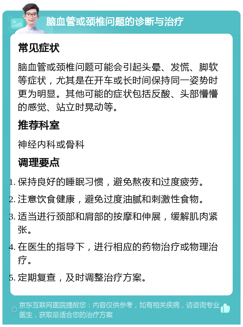 脑血管或颈椎问题的诊断与治疗 常见症状 脑血管或颈椎问题可能会引起头晕、发慌、脚软等症状，尤其是在开车或长时间保持同一姿势时更为明显。其他可能的症状包括反酸、头部懵懵的感觉、站立时晃动等。 推荐科室 神经内科或骨科 调理要点 保持良好的睡眠习惯，避免熬夜和过度疲劳。 注意饮食健康，避免过度油腻和刺激性食物。 适当进行颈部和肩部的按摩和伸展，缓解肌肉紧张。 在医生的指导下，进行相应的药物治疗或物理治疗。 定期复查，及时调整治疗方案。