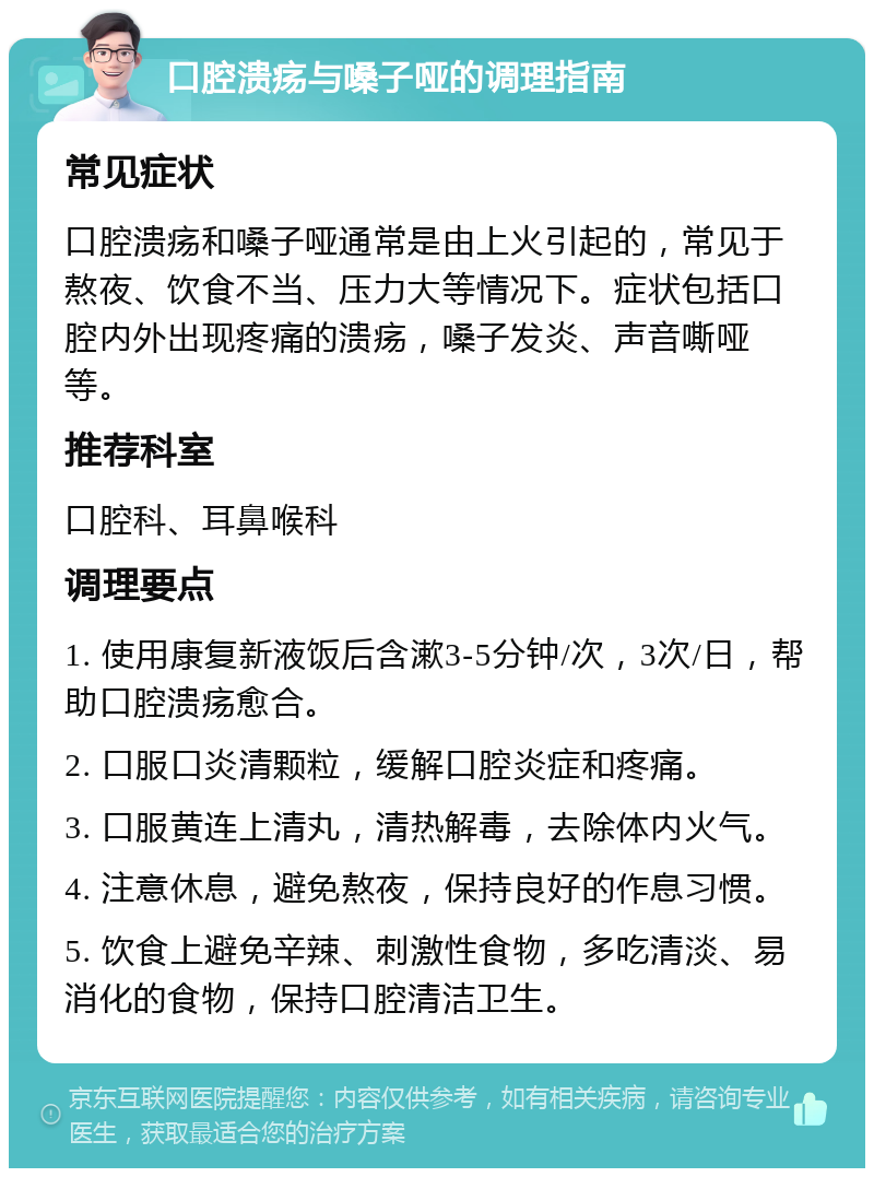 口腔溃疡与嗓子哑的调理指南 常见症状 口腔溃疡和嗓子哑通常是由上火引起的，常见于熬夜、饮食不当、压力大等情况下。症状包括口腔内外出现疼痛的溃疡，嗓子发炎、声音嘶哑等。 推荐科室 口腔科、耳鼻喉科 调理要点 1. 使用康复新液饭后含漱3-5分钟/次，3次/日，帮助口腔溃疡愈合。 2. 口服口炎清颗粒，缓解口腔炎症和疼痛。 3. 口服黄连上清丸，清热解毒，去除体内火气。 4. 注意休息，避免熬夜，保持良好的作息习惯。 5. 饮食上避免辛辣、刺激性食物，多吃清淡、易消化的食物，保持口腔清洁卫生。