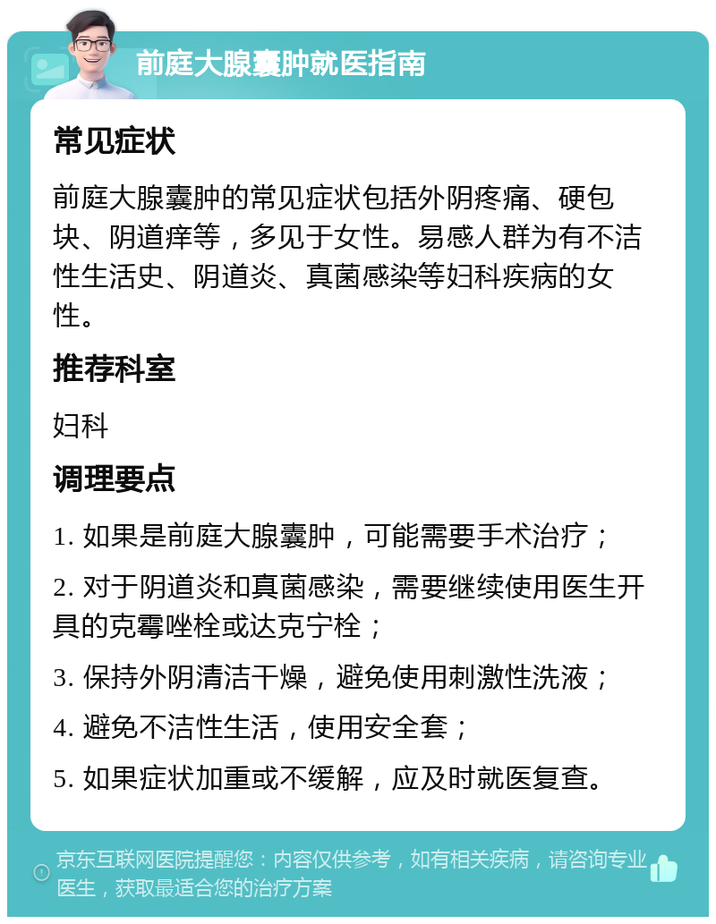 前庭大腺囊肿就医指南 常见症状 前庭大腺囊肿的常见症状包括外阴疼痛、硬包块、阴道痒等，多见于女性。易感人群为有不洁性生活史、阴道炎、真菌感染等妇科疾病的女性。 推荐科室 妇科 调理要点 1. 如果是前庭大腺囊肿，可能需要手术治疗； 2. 对于阴道炎和真菌感染，需要继续使用医生开具的克霉唑栓或达克宁栓； 3. 保持外阴清洁干燥，避免使用刺激性洗液； 4. 避免不洁性生活，使用安全套； 5. 如果症状加重或不缓解，应及时就医复查。