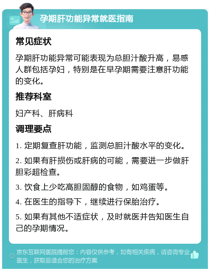 孕期肝功能异常就医指南 常见症状 孕期肝功能异常可能表现为总胆汁酸升高，易感人群包括孕妇，特别是在早孕期需要注意肝功能的变化。 推荐科室 妇产科、肝病科 调理要点 1. 定期复查肝功能，监测总胆汁酸水平的变化。 2. 如果有肝损伤或肝病的可能，需要进一步做肝胆彩超检查。 3. 饮食上少吃高胆固醇的食物，如鸡蛋等。 4. 在医生的指导下，继续进行保胎治疗。 5. 如果有其他不适症状，及时就医并告知医生自己的孕期情况。