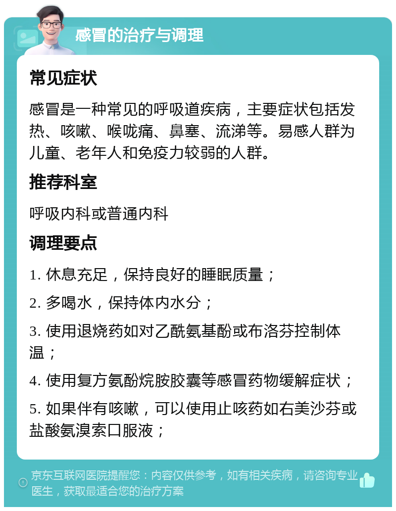 感冒的治疗与调理 常见症状 感冒是一种常见的呼吸道疾病，主要症状包括发热、咳嗽、喉咙痛、鼻塞、流涕等。易感人群为儿童、老年人和免疫力较弱的人群。 推荐科室 呼吸内科或普通内科 调理要点 1. 休息充足，保持良好的睡眠质量； 2. 多喝水，保持体内水分； 3. 使用退烧药如对乙酰氨基酚或布洛芬控制体温； 4. 使用复方氨酚烷胺胶囊等感冒药物缓解症状； 5. 如果伴有咳嗽，可以使用止咳药如右美沙芬或盐酸氨溴索口服液；