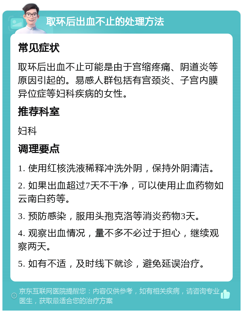 取环后出血不止的处理方法 常见症状 取环后出血不止可能是由于宫缩疼痛、阴道炎等原因引起的。易感人群包括有宫颈炎、子宫内膜异位症等妇科疾病的女性。 推荐科室 妇科 调理要点 1. 使用红核洗液稀释冲洗外阴，保持外阴清洁。 2. 如果出血超过7天不干净，可以使用止血药物如云南白药等。 3. 预防感染，服用头孢克洛等消炎药物3天。 4. 观察出血情况，量不多不必过于担心，继续观察两天。 5. 如有不适，及时线下就诊，避免延误治疗。