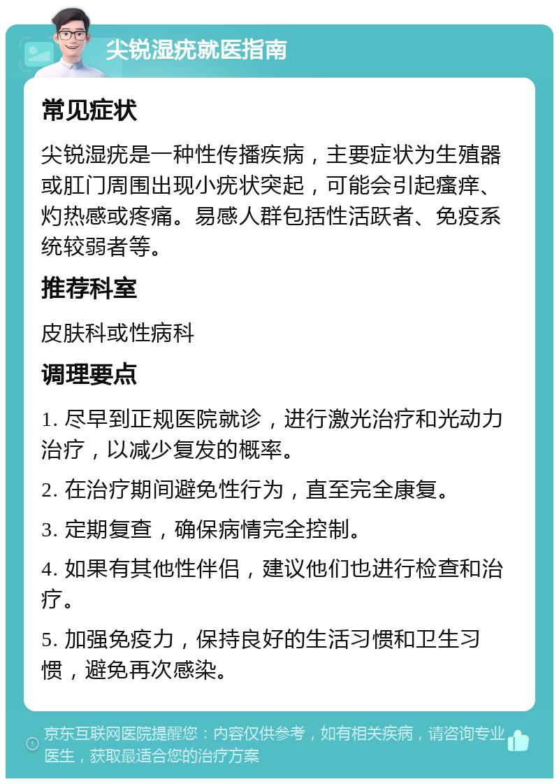 尖锐湿疣就医指南 常见症状 尖锐湿疣是一种性传播疾病，主要症状为生殖器或肛门周围出现小疣状突起，可能会引起瘙痒、灼热感或疼痛。易感人群包括性活跃者、免疫系统较弱者等。 推荐科室 皮肤科或性病科 调理要点 1. 尽早到正规医院就诊，进行激光治疗和光动力治疗，以减少复发的概率。 2. 在治疗期间避免性行为，直至完全康复。 3. 定期复查，确保病情完全控制。 4. 如果有其他性伴侣，建议他们也进行检查和治疗。 5. 加强免疫力，保持良好的生活习惯和卫生习惯，避免再次感染。