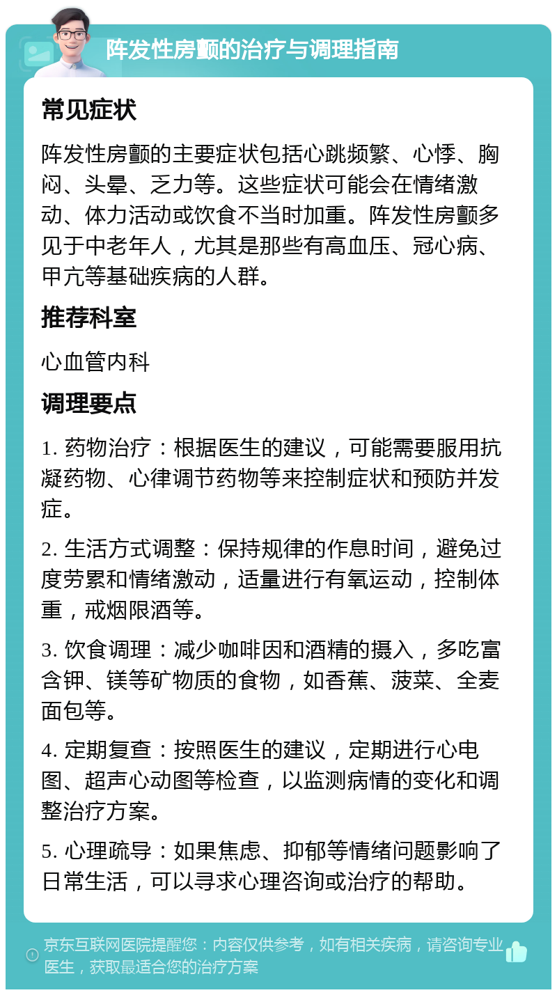 阵发性房颤的治疗与调理指南 常见症状 阵发性房颤的主要症状包括心跳频繁、心悸、胸闷、头晕、乏力等。这些症状可能会在情绪激动、体力活动或饮食不当时加重。阵发性房颤多见于中老年人，尤其是那些有高血压、冠心病、甲亢等基础疾病的人群。 推荐科室 心血管内科 调理要点 1. 药物治疗：根据医生的建议，可能需要服用抗凝药物、心律调节药物等来控制症状和预防并发症。 2. 生活方式调整：保持规律的作息时间，避免过度劳累和情绪激动，适量进行有氧运动，控制体重，戒烟限酒等。 3. 饮食调理：减少咖啡因和酒精的摄入，多吃富含钾、镁等矿物质的食物，如香蕉、菠菜、全麦面包等。 4. 定期复查：按照医生的建议，定期进行心电图、超声心动图等检查，以监测病情的变化和调整治疗方案。 5. 心理疏导：如果焦虑、抑郁等情绪问题影响了日常生活，可以寻求心理咨询或治疗的帮助。