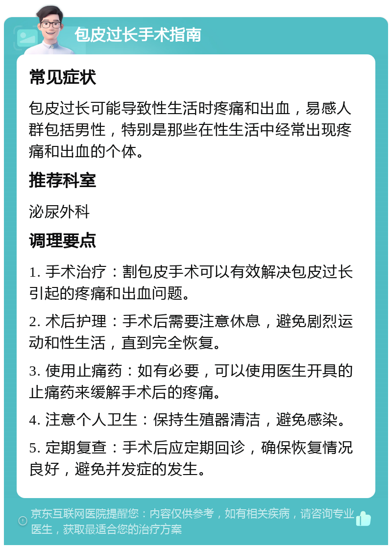 包皮过长手术指南 常见症状 包皮过长可能导致性生活时疼痛和出血，易感人群包括男性，特别是那些在性生活中经常出现疼痛和出血的个体。 推荐科室 泌尿外科 调理要点 1. 手术治疗：割包皮手术可以有效解决包皮过长引起的疼痛和出血问题。 2. 术后护理：手术后需要注意休息，避免剧烈运动和性生活，直到完全恢复。 3. 使用止痛药：如有必要，可以使用医生开具的止痛药来缓解手术后的疼痛。 4. 注意个人卫生：保持生殖器清洁，避免感染。 5. 定期复查：手术后应定期回诊，确保恢复情况良好，避免并发症的发生。